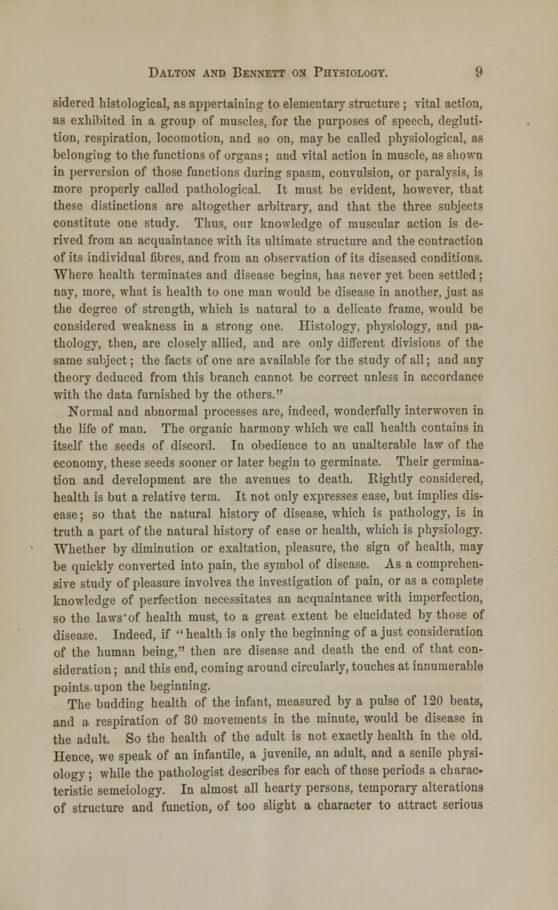 sidered histological, as appertaining to elementary structure ; vital action, as exhibited in a group of muscles, for the purposes of speech, degluti- tion, respiration, locomotion, and so on, may be called physiological, as belonging to the functions of organs; and vital action in muscle, as shown in perversion of those functions during spasm, convulsion, or paralysis, is more properly called pathological. It must be evident, however, that these distinctions are altogether arbitrary, and that the three subjects constitute one study. Thus, our knowledge of muscular action is de- rived from an acquaintance with its ultimate structure and the contraction of its individual fibres, and from an observation of its diseased conditions. Where health terminates and disease begins, has never yet been settled ; nay, more, what is health to one man would be disease in another, just as the degree of strength, which is natural to a delicate frame, would be considered weakness in a strong one. Histology, physiology, and pa- thology, then, are closely allied, and are only different divisions of the same subject; the facts of one are available for the study of all; and any theory deduced from this branch cannot be correct unless in accordance with the data furnished by the others. Normal and abnormal processes are, indeed, wonderfully interwoven in the life of man. The organic harmony which we call health contains in itself the seeds of discord. In obedience to an unalterable law of the economy, these seeds sooner or later begin to germinate. Their germina- tion and development are the avenues to death. Rightly considered, health is but a relative term. It not only expresses ease, but implies dis- ease ; so that the natural history of disease, which is pathology, is in truth a part of the natural history of ease or health, which is physiology. Whether by diminution or exaltation, pleasure, the sign of health, may be quickly converted into pain, the symbol of disease. As a comprehen- sive study of pleasure involves the investigation of pain, or as a complete knowledge of perfection necessitates an acquaintance with imperfection, so the laws of health must, to a great extent be elucidated by those of disease. Indeed, if health is only the beginning of a just consideration of the human being, then are disease and death the end of that con- sideration ; and this end, coming around circularly, touches at innumerable points upon the beginning. The budding health of the infant, measured by a pulse of 120 beats, and a respiration of 30 movements in the minute, would be disease in the adult. So the health of the adult is not exactly health in the old. Hence, we speak of an infantile, a juvenile, an adult, and a senile physi- ology ; while the pathologist describes for each of these periods a charac- teristic semeiology. In almost all hearty persons, temporary alterations of structure and function, of too slight a character to attract serious