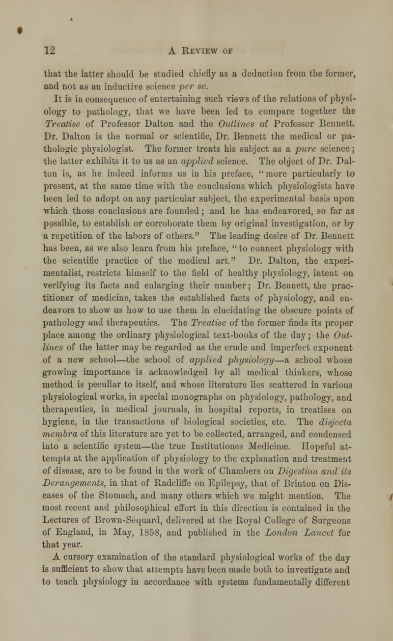 that the latter should be studied chiefly as a deductiou from the former, and not as an inductive science per se. It is in consequence of entertaining such views of the relations of physi- ology to pathology, that we have been led to compare together the Treatise of Professor Dalton and the Outlines of Professor Bennett. Dr. Dalton is the normal or scientific, Dr. Bennett the medical or pa- thologic physiologist. The former treats his subject as a pure science; the latter exhibits it to us as an applied science. The object of Dr. Dal- ton is, as he indeed informs us in his preface, more particularly to present, at the same time with the conclusions which physiologists have been led to adopt on any particular subject, the experimental basis upon which those conclusions are founded; and he has endeavored, so far as possible, to establish or corroborate them by original investigation, or by a repetition of the labors of others. The leading desire of Dr. Bennett has been, as we also learn from his preface,  to connect physiology with the scientific practice of the medical art. Dr. Dalton, the experi- mentalist, restricts himself to the field of healthy physiology, intent on verifying its facts and enlarging their number; Dr. Bennett, the prac- titioner of medicine, takes the established facts of physiology, and en- deavors to show us how to use them in elucidating the obscure points of pathology and therapeutics. The Treatise of the former finds its proper place among the ordinary physiological text-books of the day; the Out- lines of the latter may be regarded as the crude and imperfect exponent of a new school—the school of applied physiology—a school whose growing importance is acknowledged by all medical thinkers, whose method is peculiar to itself, and whose literature lies scattered in various physiological works, in special monographs on physiology, pathology, and therapeutics, in medical journals, in hospital reports, in treatises on hygiene, in the transactions of biological societies, etc. The disjecta membra of this literature are yet to be collected, arranged, and condensed into a scientific system—the true Institutiones Medicinae. Hopeful at- tempts at the application of physiology to the explanation and treatment of disease, are to be found in the work of Chambers on Digestion and its Derangements, in that of Radcliffe on Epilepsy, that of Brinton on Dis- eases of the Stomach, and many others which we might mention. The most recent and philosophical effort in this direction is contained in the Lectures of Brown-Sequard, delivered at the Royal College of Surgeons of England, in May, 1858, and published in the London Lancet for that year. A cursory examination of the standard physiological works of the day is sufficient to show that attempts have been made both to investigate and to teach physiology in accordance with systems fundamentally different