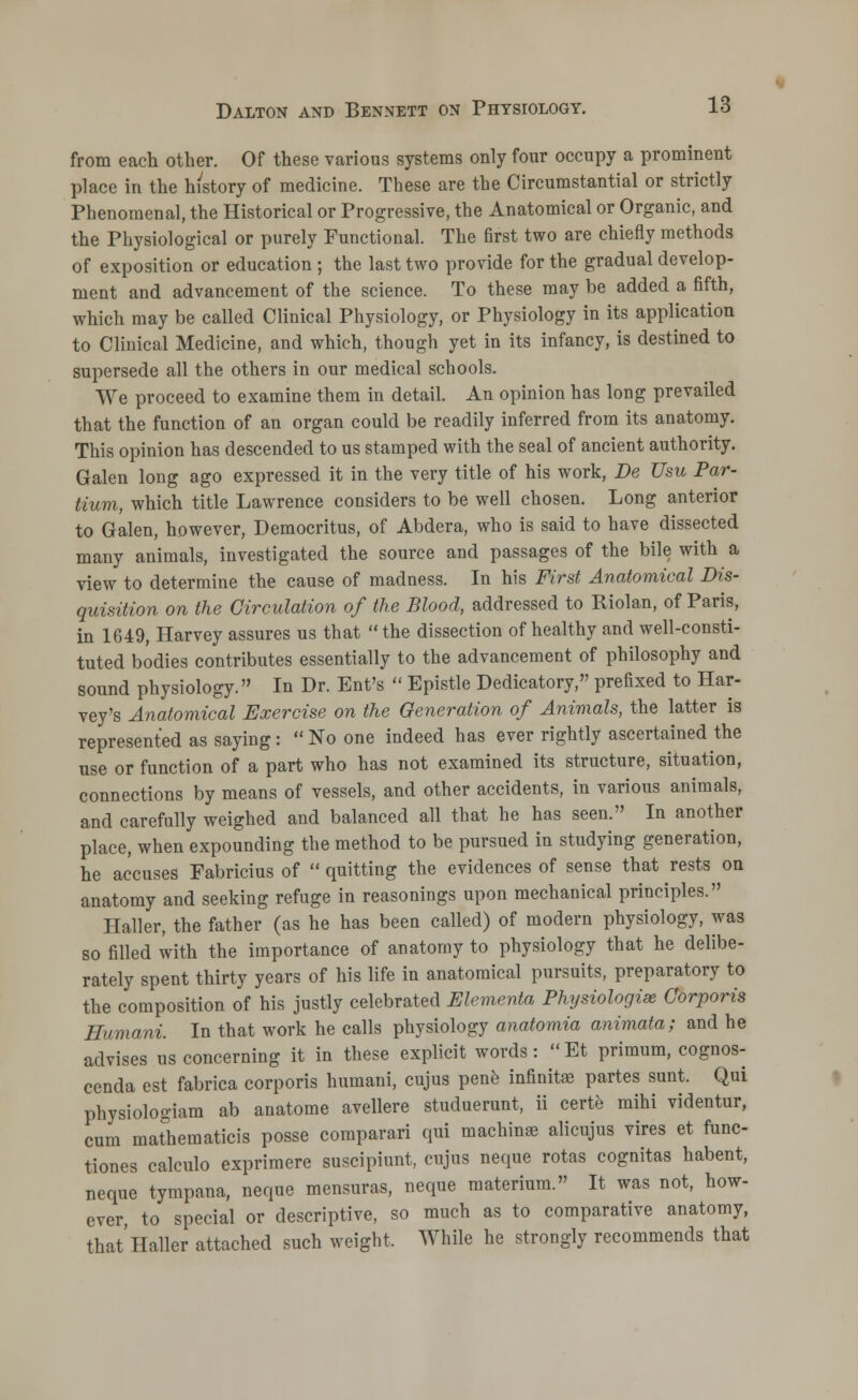 from each other. Of these various systems only four occupy a prominent place in the history of medicine. These are the Circumstantial or strictly Phenomenal, the Historical or Progressive, the Anatomical or Organic, and the Physiological or purely Functional. The first two are chiefly methods of exposition or education ; the last two provide for the gradual develop- ment and advancement of the science. To these may be added a fifth, which may be called Clinical Physiology, or Physiology in its application to Clinical Medicine, and which, though yet in its infancy, is destined to supersede all the others in our medical schools. We proceed to examine them in detail. An opinion has long prevailed that the function of an organ could be readily inferred from its anatomy. This opinion has descended to us stamped with the seal of ancient authority. Galen long ago expressed it in the very title of his work, Be Usu Par- Hum, which title Lawrence considers to be well chosen. Long anterior to Galen, however, Democritus, of Abdera, who is said to have dissected many animals, investigated the source and passages of the bile with a view to determine the cause of madness. In his First Anatomical Dis- quisition on the Circulation of the Blood, addressed to Riolan, of Paris, in 1649, Harvey assures us that the dissection of healthy and well-consti- tuted bodies contributes essentially to the advancement of philosophy and sound physiology. In Dr. Ent's  Epistle Dedicatory, prefixed to Har- vey's Anatomical Exercise on the Generation of Animals, the latter is represented as saying:  No one indeed has ever rightly ascertained the use or function of a part who has not examined its structure, situation, connections by means of vessels, and other accidents, in various animals, and carefully weighed and balanced all that he has seen. In another place, when expounding the method to be pursued in studying generation, he accuses Fabricius of  quitting the evidences of sense that rests on anatomy and seeking refuge in reasonings upon mechanical principles. Haller, the father (as he has been called) of modern physiology, was so filled with the importance of anatomy to physiology that he delibe- rately spent thirty years of his life in anatomical pursuits, preparatory to the composition of his justly celebrated Elementa Physiologise Corporis Humani. In that work he calls physiology anatomia animata; and he advises us concerning it in these explicit words:  Et primum, cognos- cenda est fabrica corporis humani, cujus pene infinitse partes sunt. Qui physiologiam ab anatome avellere studuerunt, ii certe mihi videntur, cum mathematics posse coraparari qui machinas alicujus vires et func- tiones calculo exprimere suscipiunt, cujus neque rotas cognitas habent, neque tympana, neque mensuras, neque materium. It was not, how- ever, to special or descriptive, so much as to comparative anatomy, that'Haller attached such weight, While he strongly recommends that