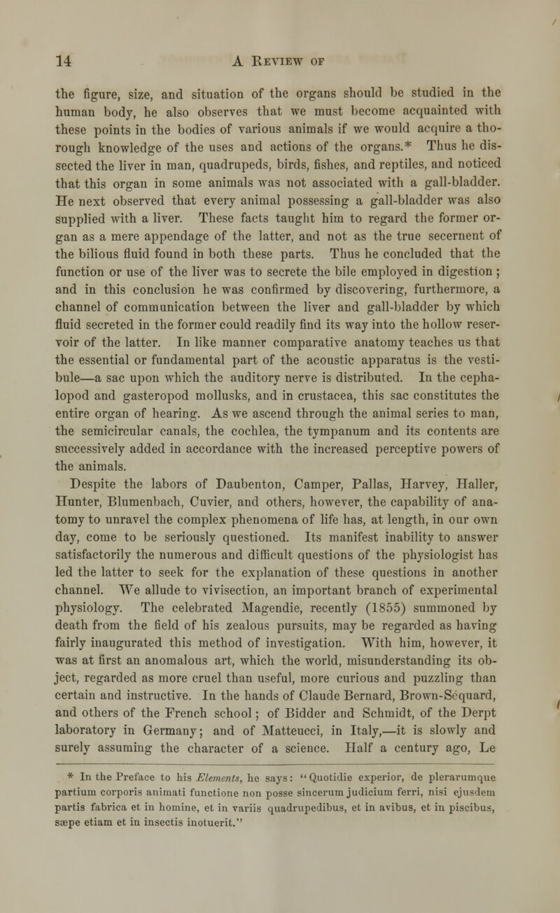 the figure, size, and situation of the organs should be studied in the human body, he also observes that we must become acquainted with these points in the bodies of various animals if we would acquire a tho- rough knowledge of the uses and actions of the organs.* Thus he dis- sected the liver in man, quadrupeds, birds, fishes, and reptiles, and noticed that this organ in some animals was not associated with a gall-bladder. He next observed that every animal possessing a gall-bladder was also supplied with a liver. These facts taught him to regard the former or- gan as a mere appendage of the latter, and not as the true secernent of the bilious fluid found in both these parts. Thus he concluded that the function or use of the liver was to secrete the bile employed in digestion; and in this conclusion he was confirmed by discovering, furthermore, a channel of communication between the liver and gall-bladder by which fluid secreted in the former could readily find its way into the hollow reser- voir of the latter. In like manner comparative anatomy teaches us that the essential or fundamental part of the acoustic apparatus is the vesti- bule—a sac upon which the auditory nerve is distributed. In the cepha- lopod and gasteropod mollusks, and in Crustacea, this sac constitutes the entire organ of hearing. As we ascend through the animal series to man, the semicircular canals, the cochlea, the tympanum and its contents are successively added in accordance with the increased perceptive powers of the animals. Despite the labors of Daubenton, Camper, Pallas, Harvey, Haller, Hunter, Blumenbach, Cuvier, and others, however, the capability of ana- tomy to unravel the complex phenomena of life has, at length, in our own day, come to be seriously questioned. Its manifest inability to answer satisfactorily the numerous and difficult questions of the physiologist has led the latter to seek for the explanation of these questions in another channel. We allude to vivisection, an important branch of experimental physiology. The celebrated Magendie, recently (1855) summoned by death from the field of his zealous pursuits, may be regarded as having fairly inaugurated this method of investigation. With him, however, it was at first an anomalous art, which the world, misunderstanding its ob- ject, regarded as more cruel than useful, more curious and puzzling than certain and instructive. In the hands of Claude Bernard, Brown-Sequard, and others of the French school; of Bidder and Schmidt, of the Derpt laboratory in Germany; and of Matteucci, in Italy,—it is slowly and surely assuming the character of a science. Half a century ago, Le * In the Preface to his Elements, he says: Quotidie experior, de plerarumque partium corporis animati functione non posse sincerum judicium ferri, nisi ejusdem partis fabrica et in homine, et in variis quadrupedibus, et in avibus, et in piscibus, saepe etiam et in insectis inotuerit.