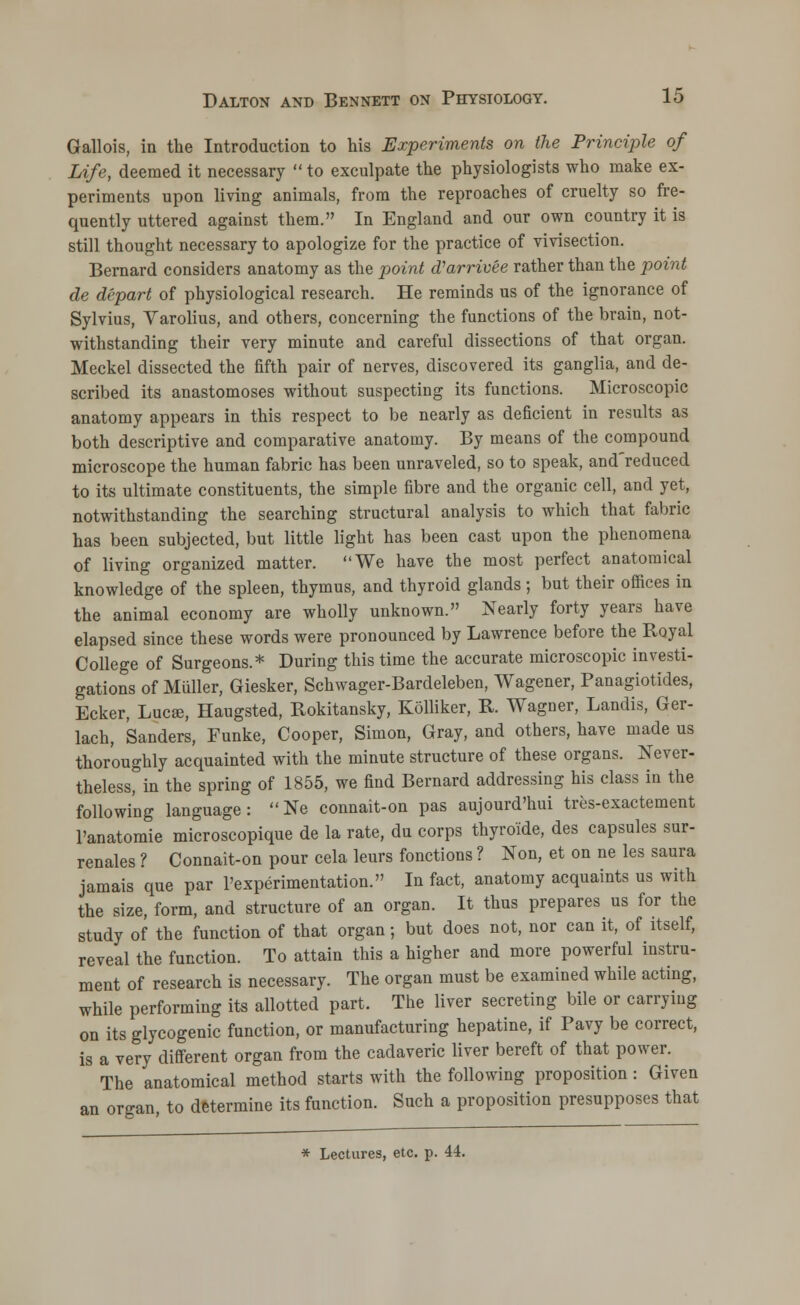 Gallois, in the Introduction to his Experiments on the Principle of Life, deemed it necessary to exculpate the physiologists who make ex- periments upon living animals, from the reproaches of cruelty so fre- quently uttered against them. In England and our own country it is still thought necessary to apologize for the practice of vivisection. Bernard considers anatomy as the point (Varrivee rather than the point de depart of physiological research. He reminds us of the ignorance of Sylvius, Varolius, and others, concerning the functions of the brain, not- withstanding their very minute and careful dissections of that organ. Meckel dissected the fifth pair of nerves, discovered its ganglia, and de- scribed its anastomoses without suspecting its functions. Microscopic anatomy appears in this respect to be nearly as deficient in results as both descriptive and comparative anatomy. By means of the compound microscope the human fabric has been unraveled, so to speak, and'reduced to its ultimate constituents, the simple fibre and the organic cell, and yet, notwithstanding the searching structural analysis to which that fabric has been subjected, but little light has been cast upon the phenomena of living organized matter. We have the most perfect anatomical knowledge of the spleen, thymus, and thyroid glands ; but their offices in the animal economy are wholly unknown. Nearly forty years have elapsed since these words were pronounced by Lawrence before the Royal College of Surgeons.* During this time the accurate microscopic investi- gations of Midler, Giesker, Schwager-Bardeleben, Wagener, Panagiotides, Ecker, Lucse, Haugsted, Rokitansky, Kolliker, R. Wagner, Landis, Ger- lach, Sanders, Funke, Cooper, Simon, Gray, and others, have made us thoroughly acquainted with the minute structure of these organs. Never- theless, in the spring of 1855, we find Bernard addressing his class in the following language: Ne connait-on pas aujourd'hui tres-exactement l'anatomie microscopique de la rate, du corps thyroide, des capsules sur- renales ? Connait-on pour cela lews fonctions ? Non, et on ne les saura jamais que par l'experimentation. In fact, anatomy acquaints us with the size, form, and structure of an organ. It thus prepares us for the study of the function of that organ; but does not, nor can it, of itself, reveal the function. To attain this a higher and more powerful instru- ment of research is necessary. The organ must be examined while acting, while performing its allotted part. The liver secreting bile or carrying on its glycogenic function, or manufacturing hepatine, if Pavy be correct, is a very different organ from the cadaveric liver bereft of that power. The anatomical method starts with the following proposition : Given an organ, to determine its function. Such a proposition presupposes that * Lectures, etc. p. 44.