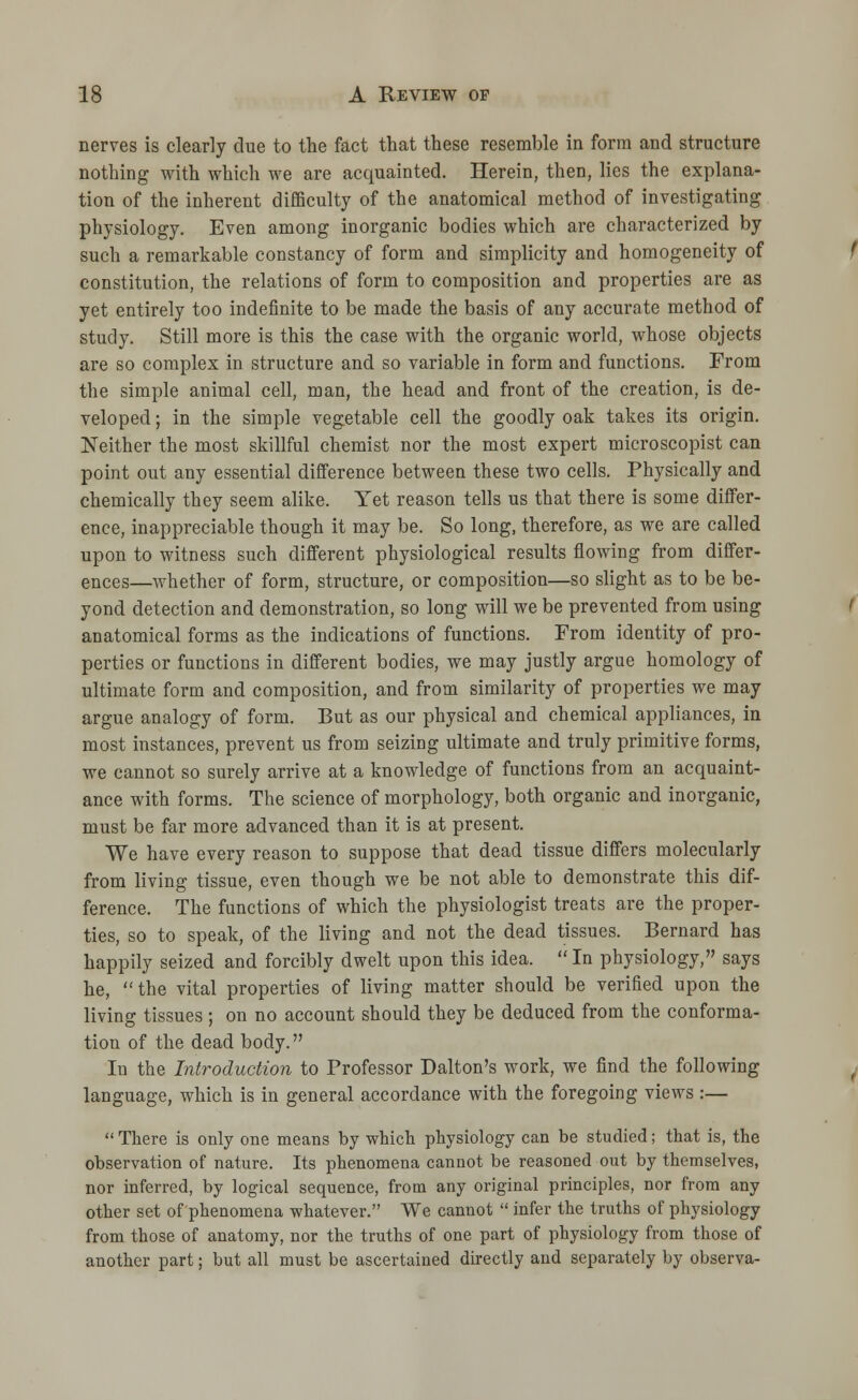 nerves is clearly due to the fact that these resemble in form and structure nothing with which we are acquainted. Herein, then, lies the explana- tion of the inherent difficulty of the anatomical method of investigating physiology. Even among inorganic bodies which are characterized by such a remarkable constancy of form and simplicity and homogeneity of constitution, the relations of form to composition and properties are as yet entirely too indefinite to be made the basis of any accurate method of study. Still more is this the case with the organic world, whose objects are so complex in structure and so variable in form and functions. From the simple animal cell, man, the head and front of the creation, is de- veloped ; in the simple vegetable cell the goodly oak takes its origin. Neither the most skillful chemist nor the most expert microscopist can point out any essential difference between these two cells. Physically and chemically they seem alike. Yet reason tells us that there is some differ- ence, inappreciable though it may be. So long, therefore, as we are called upon to witness such different physiological results flowing from differ- ences—whether of form, structure, or composition—so slight as to be be- yond detection and demonstration, so long will we be prevented from using anatomical forms as the indications of functions. From identity of pro- perties or functions in different bodies, we may justly argue homology of ultimate form and composition, and from similarity of properties we may argue analogy of form. But as our physical and chemical appliances, in most instances, prevent us from seizing ultimate and truly primitive forms, we cannot so surely arrive at a knowledge of functions from an acquaint- ance with forms. The science of morphology, both organic and inorganic, must be far more advanced than it is at present. We have every reason to suppose that dead tissue differs molecularly from living tissue, even though we be not able to demonstrate this dif- ference. The functions of which the physiologist treats are the proper- ties, so to speak, of the living and not the dead tissues. Bernard has happily seized and forcibly dwelt upon this idea.  In physiology, says he,  the vital properties of living matter should be verified upon the living tissues ; on no account should they be deduced from the conforma- tion of the dead body. In the Introduction to Professor Dalton's work, we find the following language, which is in general accordance with the foregoing views :—  There is only one means by which physiology can be studied; that is, the observation of nature. Its phenomena cannot be reasoned out by themselves, nor inferred, by logical sequence, from any original principles, nor from any other set of phenomena whatever. We cannot  infer the truths of physiology from those of anatomy, nor the truths of one part of physiology from those of another part; but all must be ascertained directly and separately by observa-