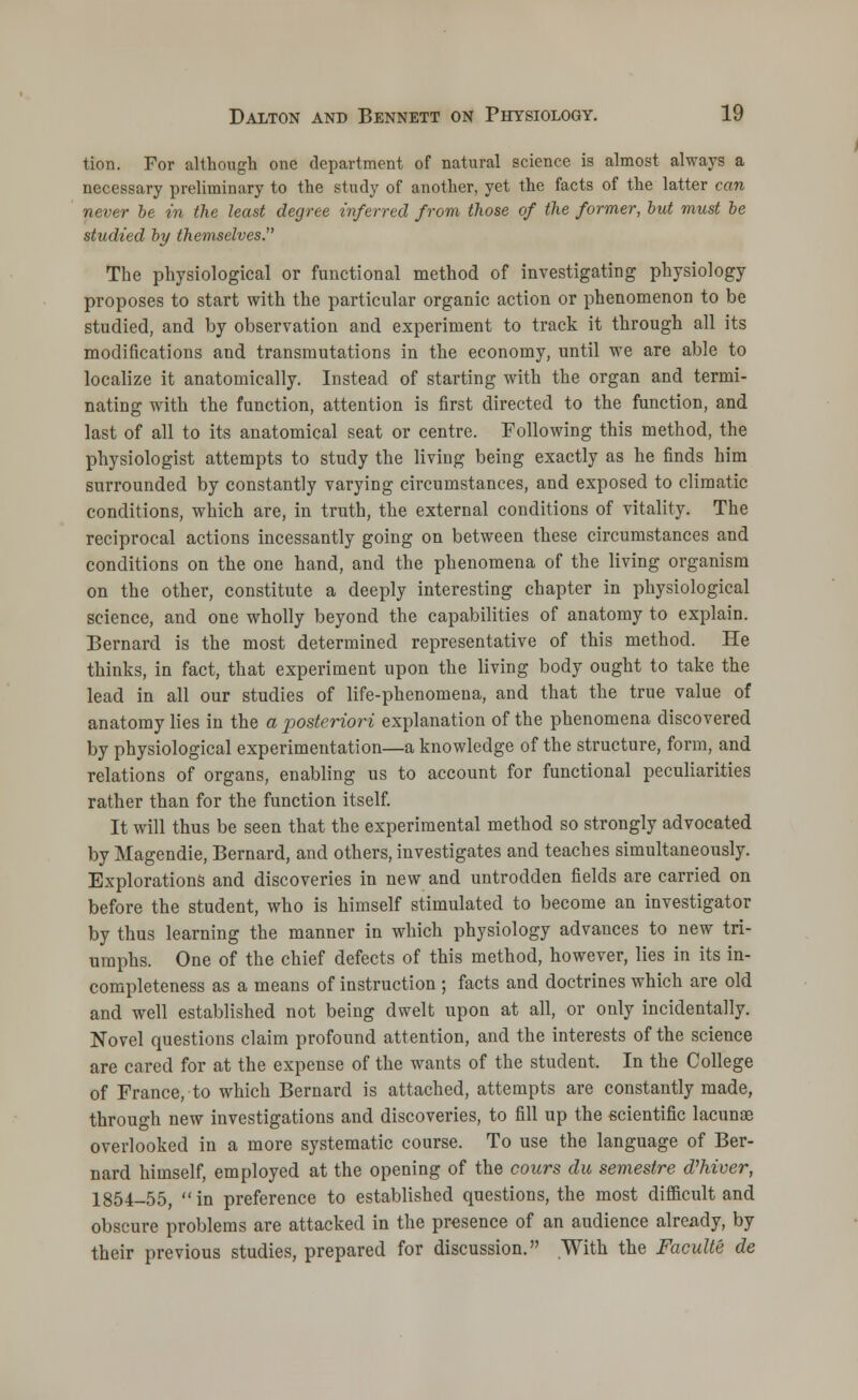 tion. For although one department of natural science is almost always a necessary preliminary to the study of another, yet the facts of the latter can never be in the least degree inferred from those of the former, but must be studied by themselves. The physiological or functional method of investigating physiology proposes to start with the particular organic action or phenomenon to be studied, and by observation and experiment to track it through all its modifications and transmutations in the economy, until we are able to localize it anatomically. Instead of starting with the organ and termi- nating with the function, attention is first directed to the function, and last of all to its anatomical seat or centre. Following this method, the physiologist attempts to study the living being exactly as he finds him surrounded by constantly varying circumstances, and exposed to climatic conditions, which are, in truth, the external conditions of vitality. The reciprocal actions incessantly going on between these circumstances and conditions on the one hand, and the phenomena of the living organism on the other, constitute a deeply interesting chapter in physiological science, and one wholly beyond the capabilities of anatomy to explain. Bernard is the most determined representative of this method. He thinks, in fact, that experiment upon the living body ought to take the lead in all our studies of life-phenomena, and that the true value of anatomy lies in the a posteriori explanation of the phenomena discovered by physiological experimentation—a knowledge of the structure, form, and relations of organs, enabling us to account for functional peculiarities rather than for the function itself. It will thus be seen that the experimental method so strongly advocated by Magendie, Bernard, and others, investigates and teaches simultaneously. Explorations and discoveries in new and untrodden fields are carried on before the student, who is himself stimulated to become an investigator by thus learning the manner in which physiology advances to new tri- umphs. One of the chief defects of this method, however, lies in its in- completeness as a means of instruction; facts and doctrines which are old and well established not being dwelt upon at all, or only incidentally. Novel questions claim profound attention, and the interests of the science are cared for at the expense of the wants of the student. In the College of France, to which Bernard is attached, attempts are constantly made, through new investigations and discoveries, to fill up the scientific lacunas overlooked in a more systematic course. To use the language of Ber- nard himself, employed at the opening of the cours du semestre d'hiver, 1854-55, in preference to established questions, the most difficult and obscure problems are attacked in the presence of an audience already, by their previous studies, prepared for discussion. With the Faculte de