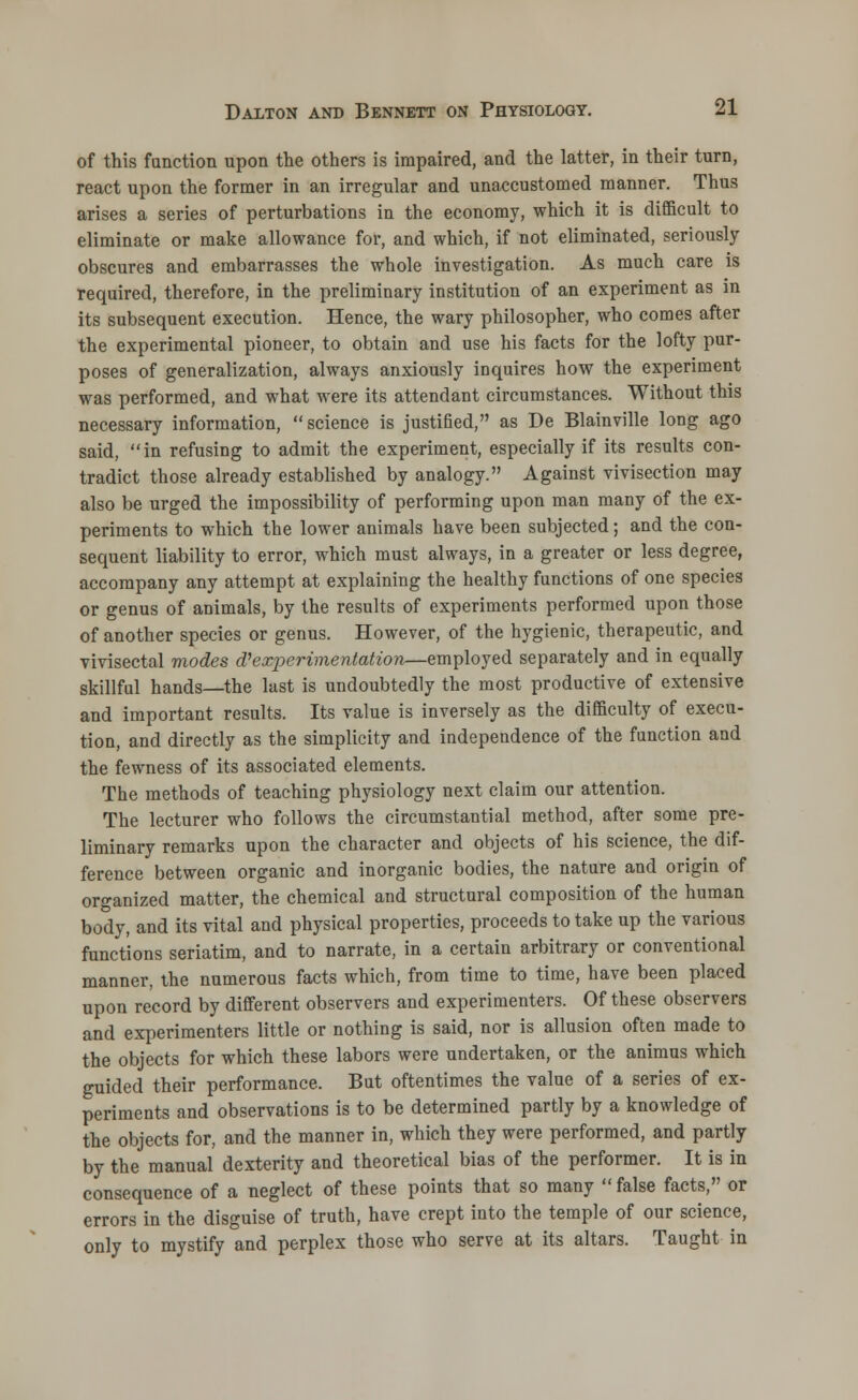 of this function upon the others is impaired, and the latter, in their turn, react upon the former in an irregular and unaccustomed manner. Thus arises a series of perturbations in the economy, which it is difficult to eliminate or make allowance for, and which, if not eliminated, seriously obscures and embarrasses the whole investigation. As much care is required, therefore, in the preliminary institution of an experiment as in its subsequent execution. Hence, the wary philosopher, who comes after the experimental pioneer, to obtain and use his facts for the lofty pur- poses of generalization, always anxiously inquires how the experiment was performed, and what were its attendant circumstances. Without this necessary information, science is justified, as De Blainville long ago said, in refusing to admit the experiment, especially if its results con- tradict those already established by analogy. Against vivisection may also be urged the impossibility of performing upon man many of the ex- periments to which the lower animals have been subjected; and the con- sequent liability to error, which must always, in a greater or less degree, accompany any attempt at explaining the healthy functions of one species or genus of animals, by the results of experiments performed upon those of another species or genus. However, of the hygienic, therapeutic, and vivisectal modes d? experimentation—employed separately and in equally skillful hands—the last is undoubtedly the most productive of extensive and important results. Its value is inversely as the difficulty of execu- tion, and directly as the simplicity and independence of the function and the fewness of its associated elements. The methods of teaching physiology next claim our attention. The lecturer who follows the circumstantial method, after some pre- liminary remarks upon the character and objects of his science, the dif- ference between organic and inorganic bodies, the nature and origin of organized matter, the chemical and structural composition of the human body, and its vital and physical properties, proceeds to take up the various functions seriatim, and to narrate, in a certain arbitrary or conventional manner, the numerous facts which, from time to time, have been placed upon record by different observers and experimenters. Of these observers and experimenters little or nothing is said, nor is allusion often made to the objects for which these labors were undertaken, or the animus which guided their performance. But oftentimes the value of a series of ex- periments and observations is to be determined partly by a knowledge of the objects for, and the manner in, which they were performed, and partly by the manual dexterity and theoretical bias of the performer. It is in consequence of a neglect of these points that so many false facts, or errors in the disguise of truth, have crept into the temple of our science, only to mystify and perplex those who serve at its altars. Taught in