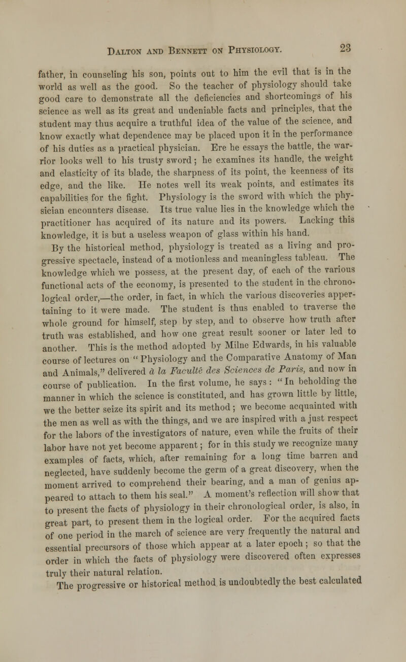 father, in counseling his son, points out to him the evil that is in the world as well as the good. So the teacher of physiology should take good care to demonstrate all the deficiencies and shortcomings of his science as well as its great and undeniable facts and principles, that the student may thus acquire a truthful idea of the value of the science, and know exactly what dependence may be placed upon it in the performance of his duties as a practical physician. Ere he essays the battle, the war- rior looks well to his trusty sword; he examines its handle, the weight and elasticity of its blade, the sharpness of its point, the keenness of its edge, and the like. He notes well its weak points, and estimates its capabilities for the fight. Physiology is the sword with which the phy- sician encounters disease. Its true value lies in the knowledge which the practitioner has acquired of its nature and its powers. Lacking this knowledge, it is but a useless weapon of glass within his hand. By the historical method, physiology is treated as a living and pro- gressive spectacle, instead of a motionless and meaningless tableau. The knowledge which we possess, at the present day, of each of the various functional acts of the economy, is presented to the student in the chrono- logical order,—the order, in fact, in which the various discoveries apper- taining to it were made. The student is thus enabled to traverse the whole ground for himself, step by step, and to observe how truth after truth was established, and how one great result sooner or later led to another. This is the method adopted by Milne Edwards, in his valuable course of lectures on Physiology and the Comparative Anatomy of Man and Animals, delivered a la Faculte des Sciences de Paris, and now in course of publication. In the first volume, he says : In beholding the manner in which the science is constituted, and has grown little by little, we the better seize its spirit and its method; we become acquainted with the men as well as with the things, and we are inspired with a just respect for the labors of the investigators of nature, even while the fruits of their labor have not yet become apparent; for in this study we recognize many examples of facts, which, after remaining for a long time barren and neglected, have suddenly become the germ of a great discovery, when the moment arrived to comprehend their bearing, and a man of genius ap- peared to attach to them his seal. A moment's reflection will show that to present the facts of physiology in their chronological order, is also, in great part, to present them in the logical order. For the acquired facts of one period in the march of science are very frequently the natural and essential precursors of those which appear at a later epoch; so that the order in which the facts of physiology were discovered often expresses truly their natural relation. The progressive or historical method is undoubtedly the best calculated