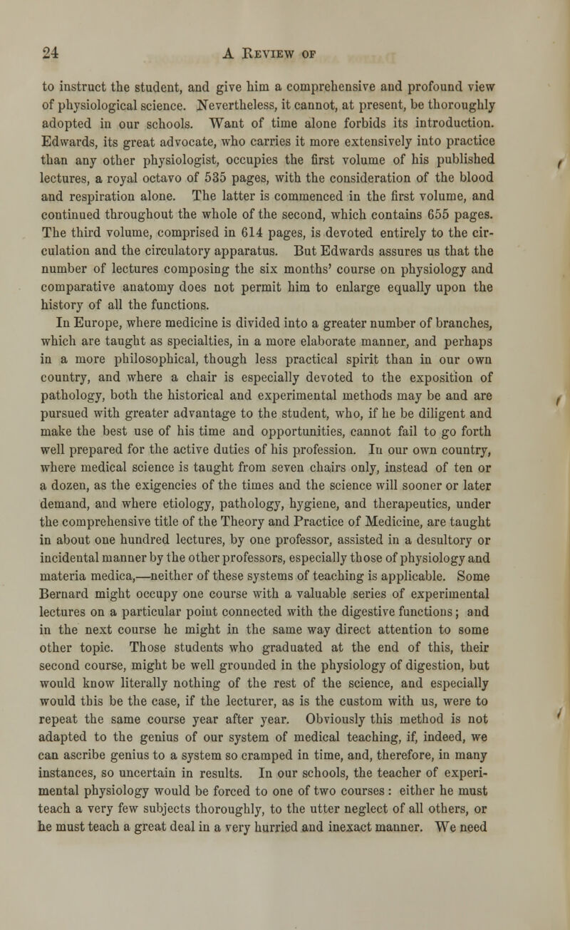 to instruct the student, and give Mm a comprehensive and profound view of physiological science. Nevertheless, it cannot, at present, be thoroughly adopted in our schools. Want of time alone forbids its introduction. Edwards, its great advocate, who carries it more extensively into practice than any other physiologist, occupies the first volume of his published lectures, a royal octavo of 535 pages, with the consideration of the blood and respiration alone. The latter is commenced in the first volume, and continued throughout the whole of the second, which contains 655 pages. The third volume, comprised in 614 pages, is devoted entirely to the cir- culation and the circulatory apparatus. But Edwards assures us that the number of lectures composing the six months' course on physiology and comparative anatomy does not permit him to enlarge equally upon the history of all the functions. In Europe, where medicine is divided into a greater number of branches, which are taught as specialties, in a more elaborate manner, and perhaps in a more philosophical, though less practical spirit than in our own country, and where a chair is especially devoted to the exposition of pathology, both the historical and experimental methods may be and are pursued with greater advantage to the student, who, if he be diligent and make the best use of his time and opportunities, cannot fail to go forth well prepared for the active duties of his profession. In our own country, where medical science is taught from seven chairs only, instead of ten or a dozen, as the exigencies of the times and the science will sooner or later demand, and where etiology, pathology, hygiene, and therapeutics, under the comprehensive title of the Theory and Practice of Medicine, are taught in about one hundred lectures, by one professor, assisted in a desultory or incidental manner by the other professors, especially those of physiology and materia medica,—neither of these systems of teaching is applicable. Some Bernard might occupy one course with a valuable series of experimental lectures on a particular point connected with the digestive functions; and in the next course he might in the same way direct attention to some other topic. Those students who graduated at the end of this, their second course, might be well grounded in the physiology of digestion, but would know literally nothing of the rest of the science, and especially would this be the case, if the lecturer, as is the custom with us, were to repeat the same course year after year. Obviously this method is not adapted to the genius of our system of medical teaching, if, indeed, we can ascribe genius to a system so cramped in time, and, therefore, in many instances, so uncertain in results. In our schools, the teacher of experi- mental physiology would be forced to one of two courses : either he must teach a very few subjects thoroughly, to the utter neglect of all others, or he must teach a great deal in a very hurried and inexact manner. We need