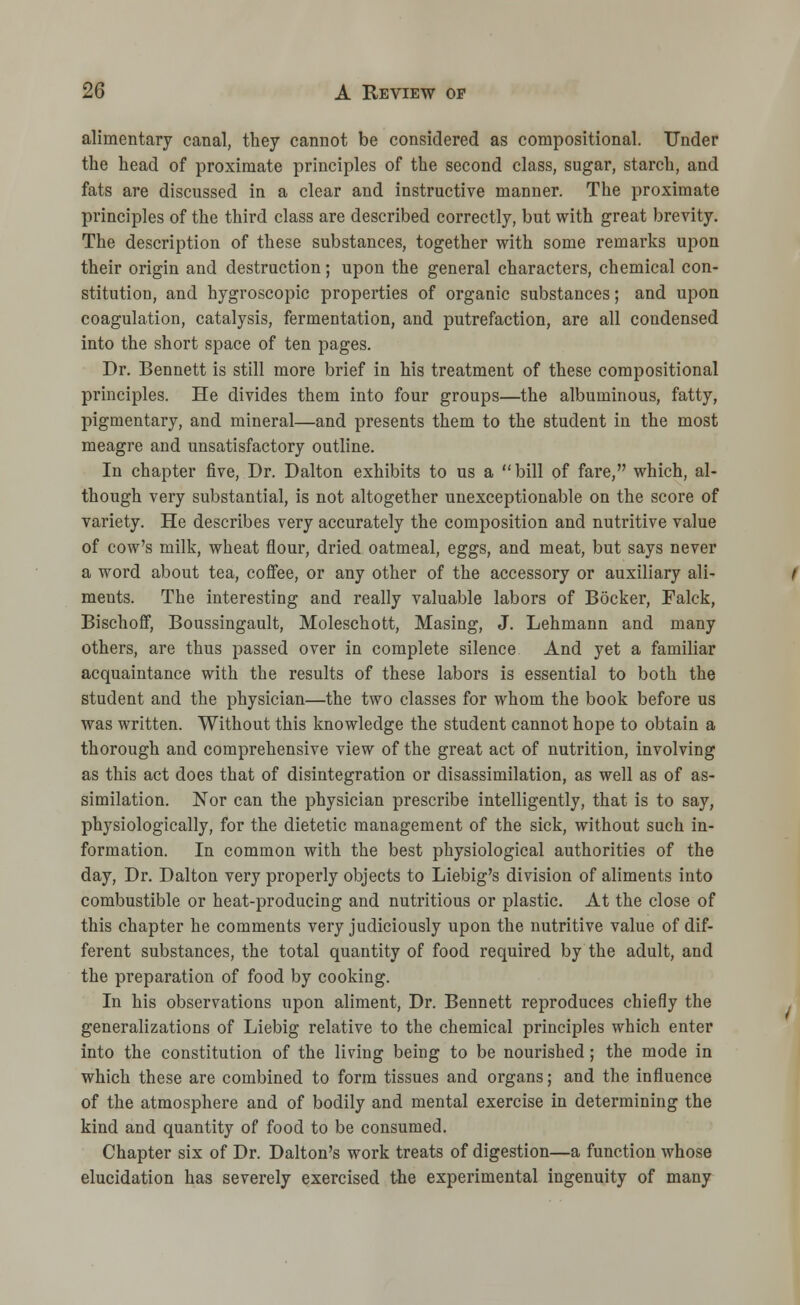 alimentary canal, they cannot be considered as compositional. Under the head of proximate principles of the second class, sugar, starch, and fats are discussed in a clear and instructive manner. The proximate principles of the third class are described correctly, but with great brevity. The description of these substances, together with some remarks upon their origin and destruction; upon the general characters, chemical con- stitution, and hygroscopic properties of organic substances; and upon coagulation, catalysis, fermentation, and putrefaction, are all condensed into the short space of ten pages. Dr. Bennett is still more brief in his treatment of these compositional principles. He divides them into four groups—the albuminous, fatty, pigmentary, and mineral—and presents them to the student in the most meagre and unsatisfactory outline. In chapter five, Dr. Dalton exhibits to us a bill of fare, which, al- though very substantial, is not altogether unexceptionable on the score of variety. He describes very accurately the composition and nutritive value of cow's milk, wheat flour, dried oatmeal, eggs, and meat, but says never a word about tea, coffee, or any other of the accessory or auxiliary ali- ments. The interesting and really valuable labors of Bocker, Falck, Bischoff, Boussingault, Moleschott, Masing, J. Lehmann and many others, are thus passed over in complete silence And yet a familiar acquaintance with the results of these labors is essential to both the student and the physician—the two classes for whom the book before us was written. Without this knowledge the student cannot hope to obtain a thorough and comprehensive view of the great act of nutrition, involving as this act does that of disintegration or disassimilation, as well as of as- similation. Nor can the physician prescribe intelligently, that is to say, physiologically, for the dietetic management of the sick, without such in- formation. In common with the best physiological authorities of the day, Dr. Dalton very properly objects to Liebig's division of aliments into combustible or heat-producing and nutritious or plastic. At the close of this chapter he comments very judiciously upon the nutritive value of dif- ferent substances, the total quantity of food required by the adult, and the preparation of food by cooking. In his observations upon aliment, Dr. Bennett reproduces chiefly the generalizations of Liebig relative to the chemical principles which enter into the constitution of the living being to be nourished; the mode in which these are combined to form tissues and organs; and the influence of the atmosphere and of bodily and mental exercise in determining the kind and quantity of food to be consumed. Chapter six of Dr. Dalton's work treats of digestion—a function whose elucidation has severely exercised the experimental ingenuity of many