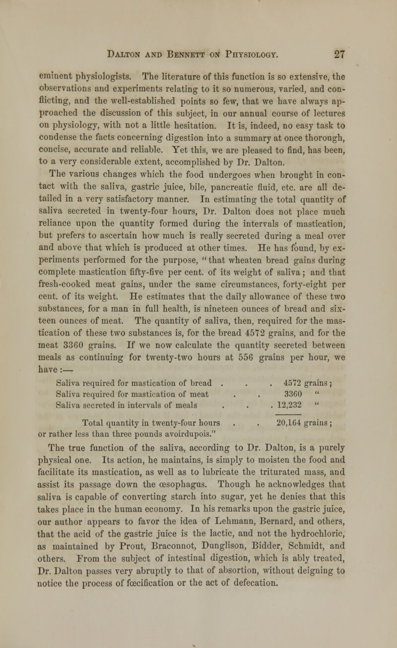 eminent physiologists. The literature of this function is so extensive, the observations and experiments relating to it so numerous, varied, and con- flicting, and the well-established points so few, that we have always ap- proached the discussion of this subject, in our annual course of lectures on physiology, with not a little hesitation. It is, indeed, no easy task to condense the facts concerning digestion into a summary at once thorough, concise, accurate and reliable. Yet this, we are pleased to find, has been, to a very considerable extent, accomplished by Dr. Dalton. The various changes which the food undergoes when brought in con- tact with the saliva, gastric juice, bile, pancreatic fluid, etc. are all de- tailed in a very satisfactory manner. In estimating the total quantity of saliva secreted in twenty-four hours, Dr. Dalton does not place much reliance upon the quantity formed duriDg the intervals of mastication, but prefers to ascertain how much is really secreted during a meal over and above that which is produced at other times. He has found, by ex- periments performed for the purpose,  that wheaten bread gains during complete mastication fifty-five per cent, of its weight of saliva; and that fresh-cooked meat gains, under the same circumstances, forty-eight per cent, of its weight. He estimates that the daily allowance of these two substances, for a man in full health, is nineteen ounces of bread and six- teen ounces of meat. The quantity of saliva, then, required for the mas- tication of these two substances is, for the bread 4572 grains, and for the meat 3360 grains. If we now calculate the quantity secreted between meals as continuing for twenty-two hours at 556 grains per hour, we have :— Saliva required for mastication of bread . . . 4572 grains ; Saliva required for mastication of meat . . 3360  Saliva secreted in intervals of meals . . . 12,232  Total quantity in twenty-four hours . . 20,164 grains ; or rather less than three pounds avoirdupois. The true function of the saliva, according to Dr. Dalton, is a purely physical one. Its action, he maintains, is simply to moisten the food and facilitate its mastication, as well as to lubricate the triturated mass, and assist its passage down the oesophagus. Though he acknowledges that saliva is capable of converting starch into sugar, yet he denies that this takes place in the human economy. In his remarks upon the gastric juice, our author appears to favor the idea of Lehmann, Bernard, and others, that the acid of the gastric juice is the lactic, and not the hydrochloric, as maintained by Prout, Braconnot, Dunglison, Bidder, Schmidt, and others. Prom the subject of intestinal digestion, which is ably treated, Dr. Dalton passes very abruptly to that of absortion, without deigning to notice the process of foecification or the act of defecation.