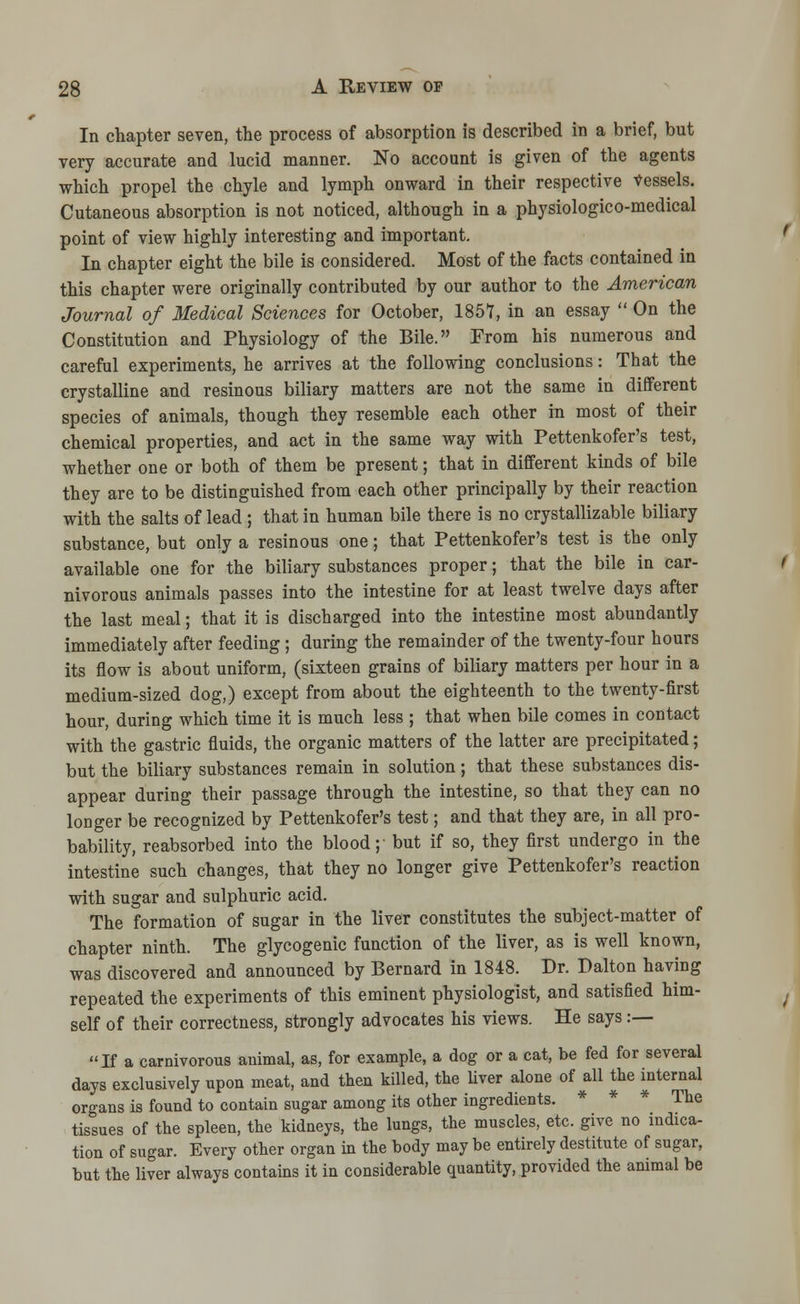 In chapter seven, the process of absorption is described in a brief, but very accurate and lucid manner. No account is given of the agents which propel the chyle and lymph onward in their respective Vessels. Cutaneous absorption is not noticed, although in a physiologico-medical point of view highly interesting and important. In chapter eight the bile is considered. Most of the facts contained in this chapter were originally contributed by our author to the American Journal of Medical Sciences for October, 1857, in an essay On the Constitution and Physiology of the Bile. From his numerous and careful experiments, he arrives at the following conclusions: That the crystalline and resinous biliary matters are not the same in different species of animals, though they resemble each other in most of their chemical properties, and act in the same way with Pettenkofer's test, whether one or both of them be present; that in different kinds of bile they are to be distinguished from each other principally by their reaction with the salts of lead ; that in human bile there is no crystallizable biliary substance, but only a resinous one; that Pettenkofer's test is the only available one for the biliary substances proper; that the bile in car- nivorous animals passes into the intestine for at least twelve days after the last meal; that it is discharged into the intestine most abundantly immediately after feeding; during the remainder of the twenty-four hours its flow is about uniform, (sixteen grains of biliary matters per hour in a medium-sized dog,) except from about the eighteenth to the twenty-first hour, during which time it is much less ; that when bile comes in contact with the gastric fluids, the organic matters of the latter are precipitated; but the biliary substances remain in solution; that these substances dis- appear during their passage through the intestine, so that they can no longer be recognized by Pettenkofer's test; and that they are, in all pro- bability, reabsorbed into the blood; but if so, they first undergo in the intestine such changes, that they no longer give Pettenkofer's reaction with sugar and sulphuric acid. The formation of sugar in the liver constitutes the subject-matter of chapter ninth. The glycogenic function of the liver, as is well known, was discovered and announced by Bernard in 1848. Dr. Dalton having repeated the experiments of this eminent physiologist, and satisfied him- self of their correctness, strongly advocates his views. He says :— If a carnivorous animal, as, for example, a dog or a cat, be fed for several days exclusively upon meat, and then killed, the liver alone of all the internal organs is found to contain sugar among its other ingredients. * * * The tissues of the spleen, the kidneys, the lungs, the muscles, etc. give no indica- tion of sugar. Every other organ in the body may be entirely destitute of sugar, but the liver always contains it in considerable quantity, provided the animal be