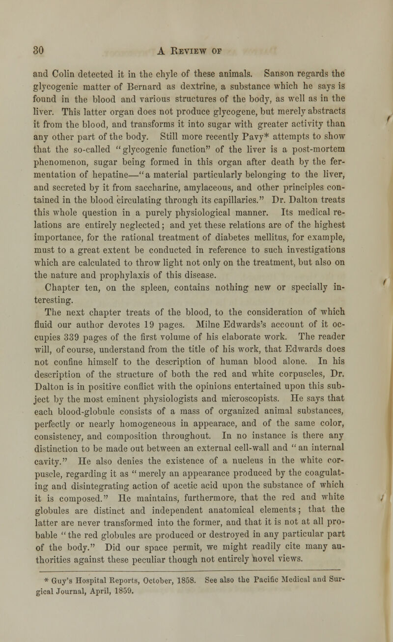 and Colin detected it in the chyle of these animals. Sanson regards the glycogenic matter of Bernard as dextrine, a substance which he says is found in the blood and various structures of the body, as well as in the liver. This latter organ does not produce glycogene, but merely abstracts it from the blood, and transforms it into sugar with greater activity than any other part of the body. Still more recently Pavy* attempts to show that the so-called glycogenic function of the liver is a post-mortem phenomenon, sugar being formed in this organ after death by the fer- mentation of hepatine—a material particularly belonging to the liver, and secreted by it from saccharine, amylaceous, and other principles con- tained in the blood circulating through its capillaries. Dr. Dalton treats this whole question in a purely physiological manner. Its medical re- lations are entirely neglected; and yet these relations are of the highest importance, for the rational treatment of diabetes mellitus, for example, must to a great extent be conducted in reference to such investigations which are calculated to throw light not only on the treatment, but also on the nature and prophylaxis of this disease. Chapter ten, on the spleen, contains nothing new or specially in- teresting. The next chapter treats of the blood, to the consideration of which fluid our author devotes 19 pages. Milne Edwards's account of it oc- cupies 339 pages of the first volume of his elaborate work. The reader will, of course, understand from the title of his work, that Edwards does not confine himself to the description of human blood alone. In his description of the structure of both the red and white corpuscles, Dr. Dalton is in positive conflict with the opinions entertained upon this sub- ject by the most eminent physiologists and microscopists. He says that each blood-globule consists of a mass of organized animal substances, perfectly or nearly homogeneous in appearace, and of the same color, consistency, and composition throughout. In no instance is there any distinction to be made out between an external cell-wall and  an internal cavity. He also denies the existence of a nucleus in the white cor- puscle, regarding it as  merely an appearance produced by the coagulat- ing and disintegrating action of acetic acid upon the substance of which it is composed. He maintains, furthermore, that the red and white globules are distinct and independent anatomical elements; that the latter are never transformed into the former, and that it is not at all pro- bable the red globules are produced or destroyed in any particular part of the body. Did our space permit, we might readily cite many au- thorities against these peculiar though not entirely hovel views. * Guy's Hospital Reports, October, 1858. See also the Pacific Medical and Sur- gical Journal, April, 1859.