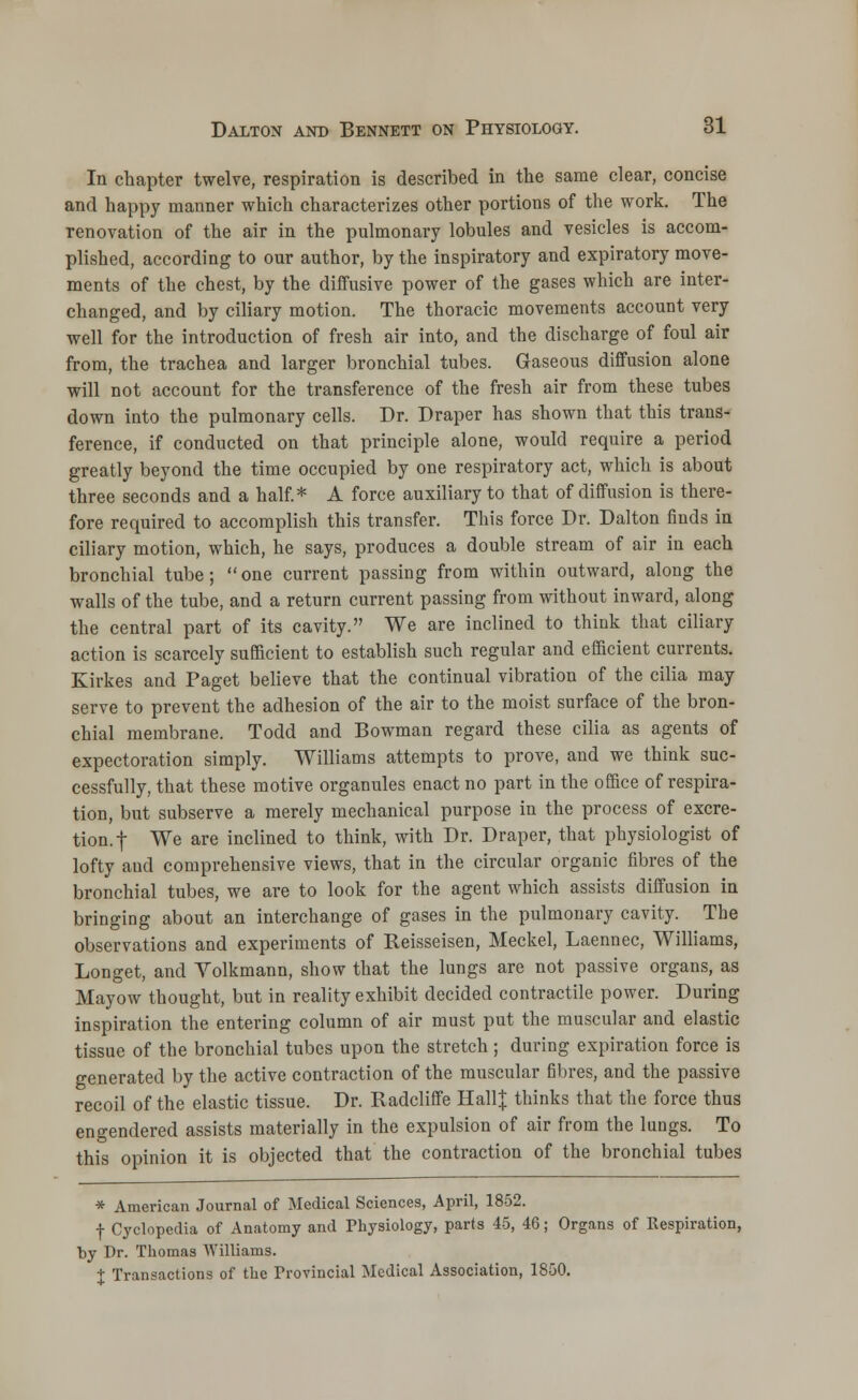 In chapter twelve, respiration is described in the same clear, concise and happy manner which characterizes other portions of the work. The renovation of the air in the pulmonary lobules and vesicles is accom- plished, according to our author, by the inspiratory and expiratory move- ments of the chest, by the diffusive power of the gases which are inter- changed, and by ciliary motion. The thoracic movements account very well for the introduction of fresh air into, and the discharge of foul air from, the trachea and larger bronchial tubes. Gaseous diffusion alone will not account for the transference of the fresh air from these tubes down into the pulmonary cells. Dr. Draper has shown that this trans- ference, if conducted on that principle alone, would require a period greatly beyond the time occupied by one respiratory act, which is about three seconds and a half.* A force auxiliary to that of diffusion is there- fore required to accomplish this transfer. This force Dr. Dalton finds in ciliary motion, which, he says, produces a double stream of air in each bronchial tube; one current passing from within outward, along the walls of the tube, and a return current passing from without inward, along the central part of its cavity. We are inclined to think that ciliary action is scarcely sufficient to establish such regular and efficient currents. Kirkes and Paget believe that the continual vibration of the cilia may serve to prevent the adhesion of the air to the moist surface of the bron- chial membrane. Todd and Bowman regard these cilia as agents of expectoration simply. Williams attempts to prove, and we think suc- cessfully, that these motive organules enact no part in the office of respira- tion, but subserve a merely mechanical purpose in the process of excre- tion, f We are inclined to think, with Dr. Draper, that physiologist of lofty and comprehensive views, that in the circular organic fibres of the bronchial tubes, we are to look for the agent which assists diffusion in bringing about an interchange of gases in the pulmonary cavity. The observations and experiments of Reisseisen, Meckel, Laennec, Williams, Longet, and Yolkmann, show that the lungs are not passive organs, as Mayow thought, but in reality exhibit decided contractile power. During inspiration the entering column of air must put the muscular and elastic tissue of the bronchial tubes upon the stretch ; during expiration force is generated by the active contraction of the muscular fibres, and the passive recoil of the elastic tissue. Dr. Radcliffe Hall J thinks that the force thus engendered assists materially in the expulsion of air from the lungs. To this opinion it is objected that the contraction of the bronchial tubes * American Journal of Medical Sciences, April, 1852. f Cyclopedia of Anatomy and Physiology, parts 45, 46; Organs of Respiration, by Dr. Thomas Williams. J Transactions of the Provincial Medical Association, 1850.