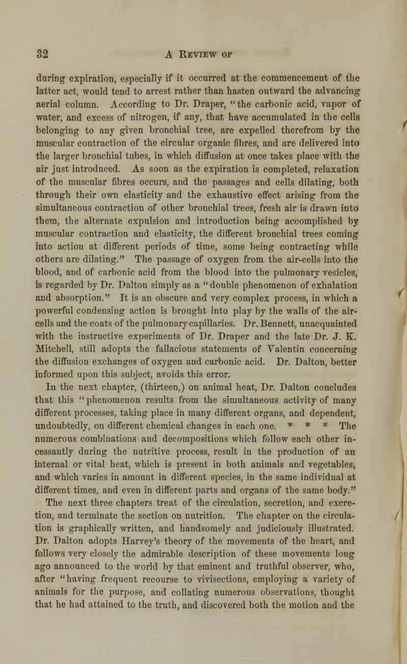 during expiration, especially if it occurred at the commencement of the latter act, would tend to arrest rather than hasten outward the advancing aerial column. According to Dr. Draper, the carbonic acid, vapor of water, and excess of nitrogen, if any, that have accumulated in the cells belonging to any given bronchial tree, are expelled therefrom by the muscular contraction of the circular organic fibres, and are delivered into the larger bronchial tubes, in which diffusion at once takes place with the air just introduced. As soon as the expiration is completed, relaxation of the muscular fibres occurs, and the passages and cells dilating, both through their own elasticity and the exhaustive effect arising from the simultaneous contraction of other bronchial trees, fresh air is drawn into them, the alternate expulsion and introduction being accomplished by muscular contraction and elasticity, the different bronchial trees coming into action at different periods of time, some being contracting while others are dilating. The passage of oxygen from the air-cells into the blood, and of carbonic acid from the blood into the pulmonary vesicles, is regarded by Dr. Dalton simply as a  double phenomenon of exhalation and absorption. It is an obscure and very complex process, in which a powerful condensing action is brought into play by the walls of the air- cells and the coats of the pulmonary capillaries. Dr. Bennett, unacquainted with the instructive experiments of Dr. Draper and the late Dr. J. K. Mitchell, still adopts the fallacious statements of Yalentin concerning the diffusion exchanges of oxygen and carbonic acid. Dr. Dalton, better informed upon this subject, avoids this error. In the next chapter, (thirteen,) on animal heat, Dr. Dalton concludes that this  phenomenon results from the simultaneous activity of many different processes, taking place in many different organs, and dependent, undoubtedly, on different chemical changes in each one. * * * The numerous combinations and decompositions which follow each other in- cessantly during the nutritive process, result in the production of an internal or vital heat, which is present in both animals and vegetables, and which varies in amount in different species, in the same individual at different times, and even in different parts and organs of the same body. The next three chapters treat of the circulation, secretion, and excre- tion, and terminate the section on nutrition. The chapter on the circula- tion is graphically written, and handsomely and judiciously illustrated. Dr. Dalton adopts Harvey's theory of the movements of the heart, and follows very closely the admirable description of these movements long ago announced to the world by that eminent and truthful observer, who, after having frequent recourse to vivisections, employing a variety of animals for the purpose, and collating numerous observations, thought that he had attained to the truth, and discovered both the motion and the