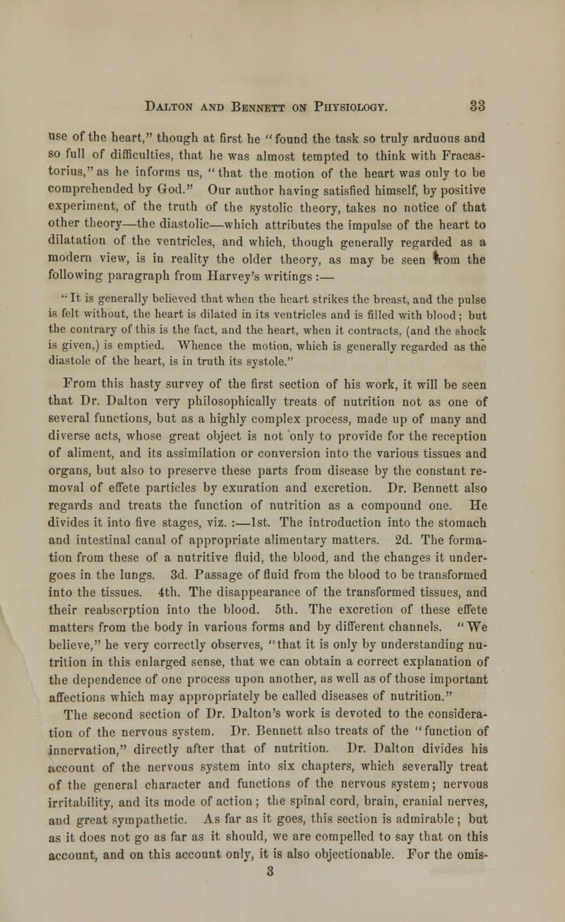 nse of the heart, though at first he found the task so truly arduous and so full of difficulties, that he was almost tempted to think with Fracas- torius,as he informs us, that the motion of the heart was only to be comprehended by God. Our author having satisfied himself, by positive experiment, of the truth of the systolic theory, takes no notice of that other theory—the diastolic—which attributes the impulse of the heart to dilatation of the ventricles, and which, though generally regarded as a modern view, is in reality the older theory, as may be seen Irom the following paragraph from Harvey's writings :— li It is generally believed that when the heart strikes the breast, and the pulse is felt without, the heart is dilated in its ventricles and is filled with blood; but the contrary of this is the fact, and the heart, when it contracts, (and the shock is given,) is emptied. Whence the motion, which is generally regarded as the diastole of the heart, is in truth its systole. From this hasty survey of the first section of his work, it will be seen that Dr. Dalton very philosophically treats of nutrition not as one of several functions, but as a highly complex process, made up of many and diverse acts, whose great object is not only to provide for the reception of aliment, and its assimilation or conversion into the various tissues and organs, but also to preserve these parts from disease by the constant re- moval of effete particles by exuration and excretion. Dr. Bennett also regards and treats the function of nutrition as a compound one. He divides it into five stages, viz. :—1st. The introduction into the stomach and intestinal canal of appropriate alimentary matters. 2d. The forma- tion from these of a nutritive fluid, the blood, and the changes it under- goes in the lungs. 3d. Passage of fluid from the blood to be transformed into the tissues. 4th. The disappearance of the transformed tissues, and their reabsorption into the blood. 5th. The excretion of these effete matters from the body in various forms and by different channels. We believe, he very correctly observes, that it is only by understanding nu- trition in this enlarged sense, that we can obtain a correct explanation of the dependence of one process upon another, as well as of those important affections which may appropriately be called diseases of nutrition. The second section of Dr. Dalton's work is devoted to the considera- tion of the nervous system. Dr. Bennett also treats of the function of innervation, directly after that of nutrition. Dr. Dalton divides his account of the nervous system into six chapters, which severally treat of the general character and functions of the nervous system; nervous irritability, and its mode of action ; the spinal cord, brain, cranial nerves, and great sympathetic. As far as it goes, this section is admirable ; but as it does not go as far as it should, we are compelled to say that on this account, and on this account only, it is also objectionable. For the omis- 3