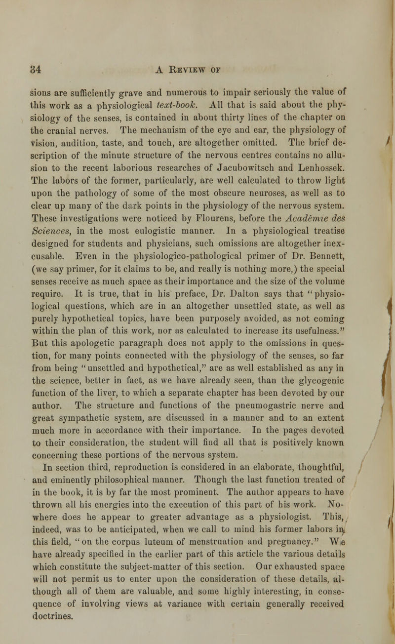 sions are sufficiently grave and numerous to impair seriously the value of this work as a physiological text-book. All that is said about the phy- siology of the senses, is contained in about thirty lines of the chapter ou the cranial nerves. The mechanism of the eye and ear, the physiology of vision, audition, taste, and touch, are altogether omitted. The brief de- scription of the minute structure of the nervous centres contains no allu- sion to the recent laborious researches of Jacubowitsch and Lenhossek. The labors of the former, particularly, are well calculated to throw light upon the pathology of some of the most obscure neuroses, as well as to clear up many of the dark points in the physiology of the nervous system. These investigations were noticed by Flourens, before the Academie des Sciences, in the most eulogistic manner. In a physiological treatise designed for students and physicians, such omissions are altogether inex- cusable. Even in the physiologico-pathological primer of Dr. Bennett, (we say primer, for it claims to be, and really is nothing more,) the special senses receive as much space as their importance and the size of the volume require. It is true, that in his preface, Dr. Dalton says that physio- logical questions, which are in an altogether unsettled state, as well as purely hypothetical topics, have been purposely avoided, as not coming within the plan of this work, nor as calculated to increase its usefulness. But this apologetic paragraph does not apply to the omissions in ques- tion, for many points connected with the physiology of the senses, so far from being unsettled and hypothetical, are as well established as any in the science, better in fact, as we have already seen, than the glycogenic function of the liver, to which a separate chapter has been devoted by our author. The structure and functions of the pneumogastric nerve and great sympathetic system, are discussed in a manner and to an extent much more in accordance with their importance. In the pages devoted to their consideration, the student will find all that is positively known concerning these portions of the nervous system. In section third, reproduction is considered in an elaborate, thoughtful, and eminently philosophical manner. Though the last function treated of in the book, it is by far the most prominent. The author appears to have thrown all his energies into the execution of this part of his work. No- where does he appear to greater advantage as a physiologist. This, indeed, was to be anticipated, when we call to mind his former labors iiy this field, on the corpus luteum of menstruation and pregnancy. We have already specified in the earlier part of this article the various details which constitute the subject-matter of this section. Our exhausted space will not permit us to enter upon the consideration of these details, al- though all of them are valuable, and some highly interesting, in conse- quence of involving views at variance with certain generally received doctrines.