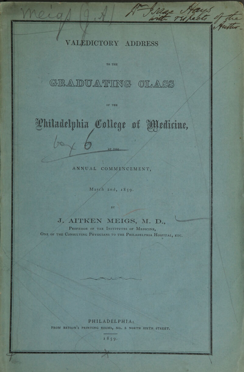 z If 1 JSAOTA^m® OILAi ANNUAL COMMENCEMENT, March 2nd, 1859. J. AITKEN MEIGS, M. D., ^ Professor of the Institutes of Medicine, One of the Consulting Physicians to the Philadelphia Hospital etc. PHILADELPHIA: PROM hkyson's printing rooms, no. 2 NORTH sixth street. 1 8 59.