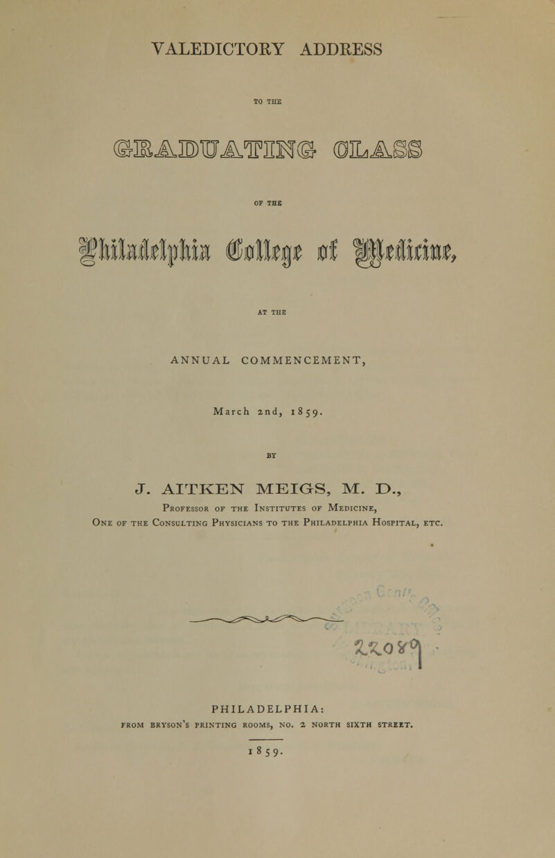 ©3EAID)iD'A,lP]IM(S- (fflbM ANNUAL COMMENCEMENT, March 2nd, 1859. J. AITKEN MEIGS, M. D., Professor of the Institutes of Medicine, One of the Consulting Physicians to the Philadelphia Hospital, etc. %XQ* °l PHILADELPHIA: from bryson's printing rooms, no. 2 NORTH sixth street. i»S9-