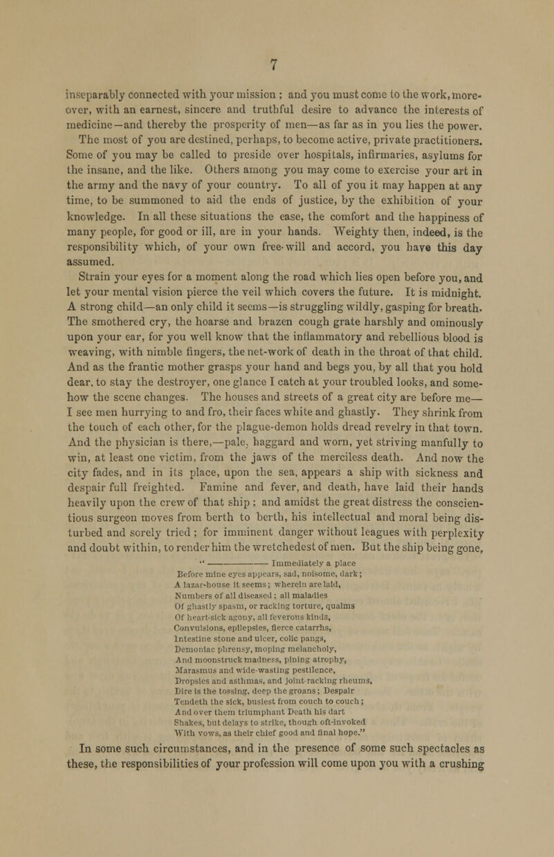 inseparably connected with your mission ; and you must come to the work, more- over, with an earnest, sincere and truthful desire to advance the interests of medicine—and thereby the prosperity of men—as far as in you lies the power. The most of you are destined, perhaps, to become active, private practitioners. Some of you may be called to preside over hospitals, infirmaries, asylums for the insane, and the like. Others among you may come to exercise your art in the army and the navy of your country. To all of you it may happen at any time, to be summoned to aid the ends of justice, by the exhibition of your knowledge. In all these situations the ease, the comfort and the happiness of many people, for good or ill, are in your hands. Weighty then, indeed, is the responsibility which, of your own free-will and accord, you have this day assumed. Strain your eyes for a moment along the road which lies open before you, and let your mental vision pierce the veil which covers the future. It is midnight. A strong child—an only child it seems—is struggling wildly, gasping for breath. The smothered cry, the hoarse and brazen cough grate harshly and ominously upon your ear, for you well know that the inflammatory and rebellious blood is weaving, with nimble fingers, the net-work of death in the throat of that child. And as the frantic mother grasps your hand and begs you, by all that you hold dear, to stay the destroyer, one glance I catch at your troubled looks, and some- how the scene changes. The houses and streets of a great city are before me— I see men hurrying to and fro, their faces white and ghastly. They shrink from the touch of each other, for the plague-demon holds dread revelry in that town. And the physician is there,—palc; haggard and worn, yet striving manfully to win, at least one victim, from the jaws of the merciless death. And now the city fades, and in its place, upon the sea, appears a ship with sickness and despair full freighted. Famine and fever, and death, have laid their hands heavily upon the crew of that ship : and amidst the great distress the conscien- tious surgeon moves from berth to berth, his intellectual and moral being dis- turbed and sorely tried ; for imminent danger without leagues with perplexity and doubt within, to render him the wretchedest of men. But the ship being gone,  Immediately a place Before mine eyes appears, sad, noisome, dark; A lazar-house it seems; wherein are laid, Numbers of all diseased ; all maladies Of ghastly spasm, or racking torture, qualms Of heartsick agony, all feverous kinds, Convulsions, epilepsies, fierce catarrhs, Intestine stone and ulcer, colic pangs, Demoniac phrensy,moping melancholy, And moonstruck madness, pining atrophy, Marasmus and wide-wasting pestilence, Dropsies and asthmas, and joint-racking rheums, Dire is the tossing, deep the groans; Despair Tendeth the sick, busiest from couch to couch; And over them triumphant Death his dart Shakes, but delays to strike, though oft-invoked With vows, as their chief good and final hope. In some such circumstances, and in the presence of some such spectacles as these, the responsibilities of your profession will come upon you with a crushing