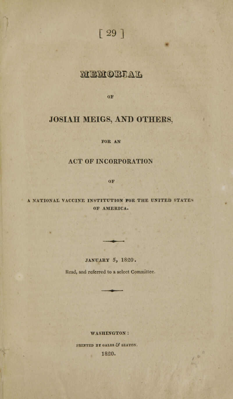 [29] arcasa®iBE&3L OF FOSIAH MEIGS, AND OTHERS. FOR AN ACT OF INCORPORATION OF A NATIONAL VACCINE INSTITUTION FOR THE UNITED STATES OF AMERICA. JANUARY 5, 1820. Read, and referred to a select Committee. WASHINGTON : rnnrrEB bt gales & seaton. 1820.