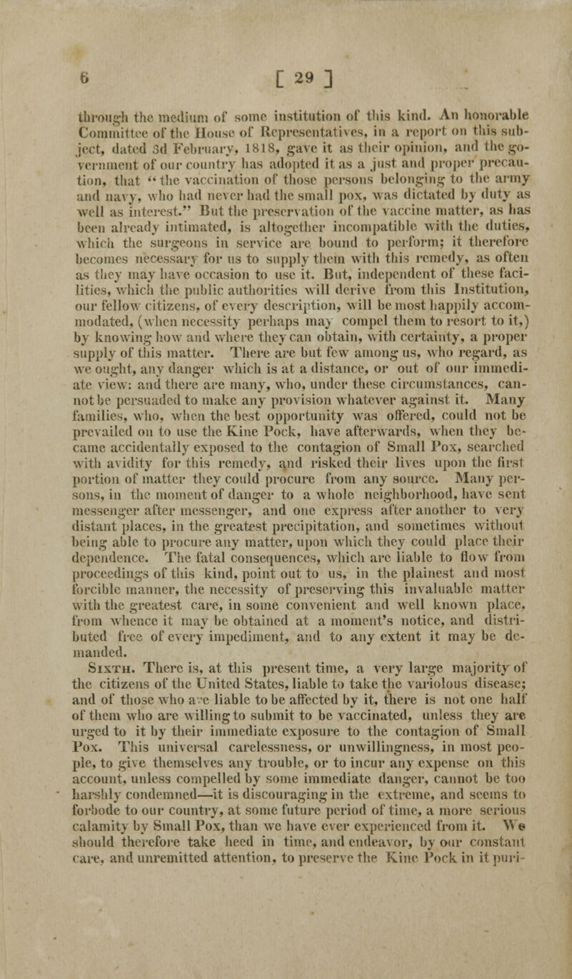 through the medium of some institution of this kind. An honorable Committee of tin- House of Representatives, in a report on this sub- ject, dated 3d February, 1818, gave it as their opinion, and the go- vernment of our country has adopted il as a just and proper precau- tion, that the vaccination of those persons belonging to the army and navy, who had never had the small ]>ox, was dictated by duty as well as interest. But the preservation of the vaccine matter, as has been already intimated, is altogether incompatible with the duties. which the surgeons in service are bound to perform; it therefore becomes necessary for us to supply them with this remedy, as often as they may have occasion to use it. But, independent of these faci- lities, which the public authorities will derive from this Institution, our fellow citizens, of every description, will be most happily accom- modated, (when necessity perhaps may compel them to resort to it,) by knowing how and where they can obtain, with certainty, a proper supply of this matter. There are but few among us, who regard, as we ought, any danger which is at a distance, or out of our immedi- ate viewr: and there are many, who, under these circumstances, can- not be persuaded to make any provision whatever against it. Many families, who. when the best opportunity was offered, could not be prevailed on to use the Kine Pock, have afterwards, when they be- came accidentally exposed to the contagion of Small Pox, searched with avidity for this remedy, and risked their lives upon the first portion of matter they could procure from any source. Many per- sons, in the moment of danger to a whole neighborhood, have sent messenger after messenger, and one express after another to veiw distant places, in the greatest precipitation, and sometimes without being able to procure any matter, upon which they could place their dependence. The fatal consequences, which arc liable to flow from proceedings of this kind, point out to us, in the plainest and most forcible manner, the necessity of preserving this invaluable matter with the greatest care, in some convenient and well known place, from whence it may be obtained at a moment's notice, and distri- buted free of every impediment, and to any extent it may be de- manded. Sixth. There is, at this present time, a very large majority of the citizens of the United States, liable to take the variolous disease; and of those who ave liable to be affected by it, there is not one half of them who are willing to submit to be vaccinated, unless they are urged to it by their immediate exposure to the contagion of Small Pox. This universal carelessness, or unwillingness, in most peo- ple, to give themselves any trouble, or to incur any expense on this account, unless compelled by some immediate danger, cannot be too harshly condemned—it is discouraging in the extreme, and seems to forbode to our country, at some future period of time, a more serious calamity by Small Pox, than we have ever experienced from it. We should therefore take heed in time, and endeavor, by our constant care, and unremitted attention, to preserve the Kine Pock in it puri-