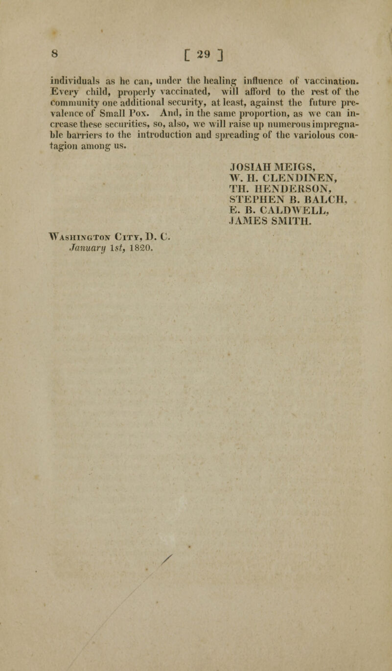 individuals as he can, under the healing influence of vaccination. Every child, properly vaccinated, will afford to the rest ot the community one additional security, at least, against the future pre- valence of Small Pox. And, in the same proportion, as we can in- crease these securities, so, also, we will raise up numerous impregna- ble barriers to the introduction and spreading of the variolous con- tagion among us. JOSIAH MEIGS, W. H. CLENDINEN, TH. HENDERSON, STEPHEN B. BALCH. E. B. CALDWELL, .IAMES SMITH. Washington City, D. C. January 1st, 1820. /