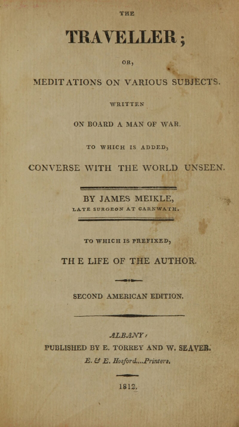 THE TRAVELLER; OR, MEDITATIONS ON VARIOUS SUBJECTS. WRITTEN ON BOARD A MAN OF WAR. TO WHICH IS ADDED CONVERSE WITH THE WORLD UNSEEN. BY JAMES MEIKLE, LATE SURGEON AT CARNWATH. TO WHICH IS PREFIXED, TH E LIFE OF THE AUTHOR. SECOND AMERICAN EDITION. ALBANY! PUBLISHED BY E. TORREY AND W. SEAVEB. E. & E. Hoaford....Priviera. 1812.