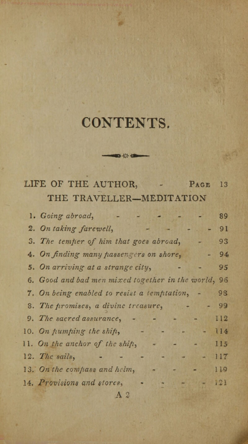 CONTENTS. LIFE OF THE AUTHOR, - Page 13 THE TRAVELLER—MEDITATION 1. Going abroad, ----- 89 2. On taking farewell, - - - - 91 3. The temfier of him that goes abroad, - 93 4. On finding many passengers on shore, - 94 5. On arriving at a strange city, - - 95 6. Good and bad men mixed together in the world, 96 7. On being enabled to resist a temptation, - 9S 8. The promises, a divine treasure, - - 99 9. The sacred assurance, • - - - 112 10. On pumping the ship, - - - 114 11. On the anchor of the ship, - - - 115 12. The sails, 117 13. Onthe comjiass and helm, - - - 119 14. Provisions and stores, - - - - i2i A 2