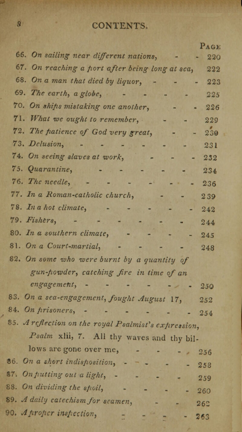 Page 66. On sailing near different nations, - - 220 67. On reaching a port after being long at sea, 222 68. On a ?nan that died by liquor, - 223 69. The earth, a globe, .... 225 70. On shi/is mistaking one another, - - 226 71. TV/tat ive ought to remember, - - 229 72. The patience of God very great, - - 230 73. Delusion, - - - - - _ 231 74. On seeing slaves at work, - 232 75. Quarantine, - 234 76. The needle, ---_.. 236 77. In a Roman-catholic church, - - 2 39 78. In a hot climate, - 242 79. Fishers, 244 80. In a southern climate, - 245 81. On a Court-martial, - 248 82. On some who were burnt by a quantity of gun-fiowder, catching fire in time of an engagement, 250 83. On a sea-engagement, fought August 17, 252 84. On prisoners, ----__ 254 85. A reflection on the royal Psalmist's expression, Psalm xlii, 7. All thy waves and thy bil- lows are gone over me, - . _ 256 86. On a short indisposition, - - . . _ 258 87; On putting out a light, - 259 88. On dividing the spoil, - 260 89. A daily catechism for sea?nen, . . 262 90. A proper inspection, - 2C3