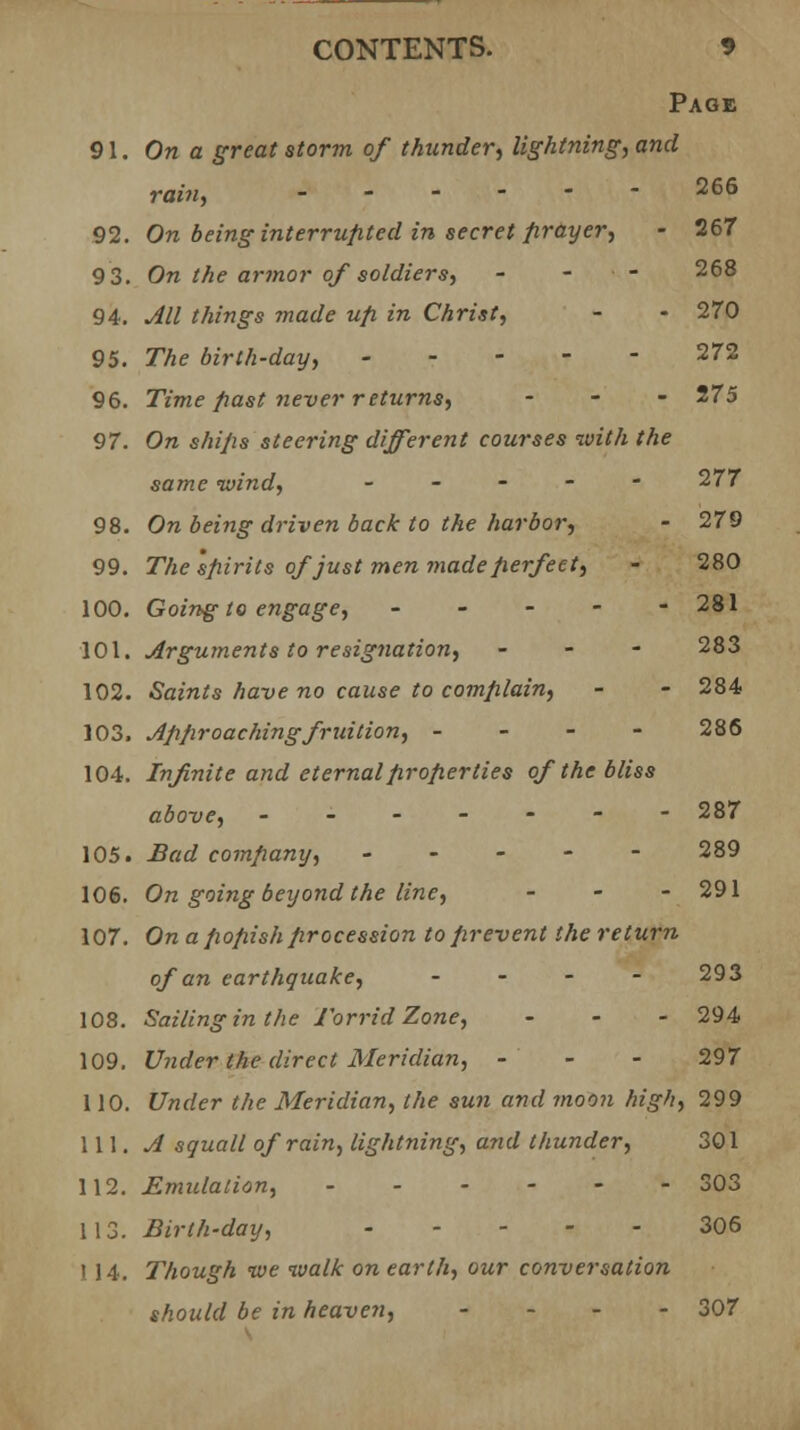 Page 91. On a great storm of thunder, lightning, and ram, 265 92. On being interrupted in secret prayer, - 267 9 3. On the armor of soldiers, - - — 268 94. All things made up in Christ, - - 270 95. The birth-day, 272 96. Time past never returns, - - - 275 97. On ships steering different courses with the same wind, ----- 277 98. On being driven back to the harbor, - 279 99. The spirits of just men made perfect, - 280 100. Going to engage, ----- 281 101. Arguments to resignation, - - - 283 102. Saints have no cause to complain, - - 284 103. Approaching fruition, - 286 104. Infinite and eternal properties of the bliss above, ------- 287 105. Bad company, ----- 289 106. On going beyond the line, - 291 107. On a popish procession to prevent the return of an earthquake, - - - - 293 108. Sailing in the Torrid Zone, - - - 294 109. Under the direct Meridian, - - - 297 110. Under the Meridian, the sun and moon high, 299 \\\. A squall of rain, lightning, and thunder, 301 112. Emulation, 303 113. Birth-day, 306 I 14. Though we walk on earth, our conversation should be in heaven, ... - 307