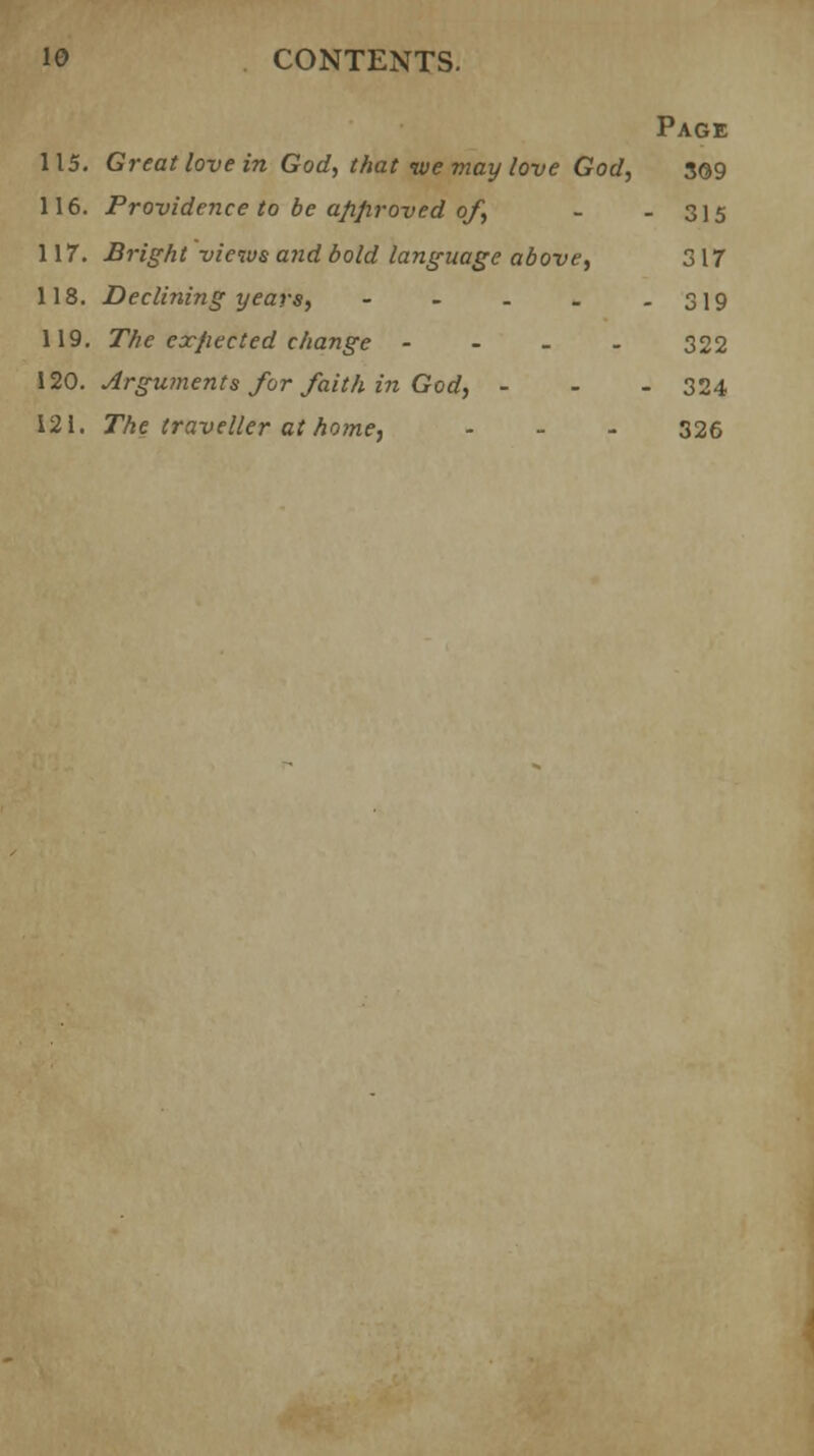Page 115. Great love in God, that ive may love God, 3©9 116. Providence to be approved of, - - 315 117. Bright views and bold language above, 317 118. Declining years, - - - - - 319 119. The expected change - 322 120. Arguments for faith in God, - - - 324 121. The traveller at home, - 326