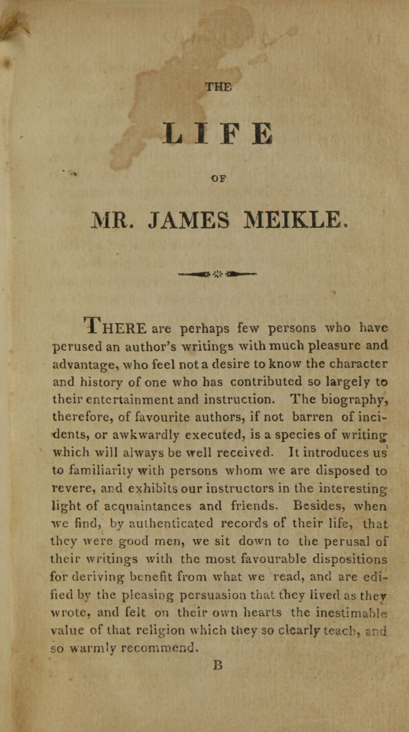 THE LIFE MR. JAMES MEIKLE JL HERE are perhaps few persons who have perused an author's writings with much pleasure and advantage, who feel not a desire to know the character and history of one who has contributed so largely to their entertainment and instruction. The biography, therefore, of favourite authors, if not barren of inci- dents, or awkwardly executed, is a species of writing which will always be well received. It introduces us' to familiarity with persons whom we are disposed to revere, and exhibits our instructors in the interesting light of acquaintances and friends. Besides, when Ave find, by authenticated records of their life, that they were good men, we sit down to the perusal of their writings with the most favourable dispositions for deriving benefit from what we read, and are edi- fied by the pleasing persuasion that they lived as they wrote, and felt on their own hearts the inestimable value of that religion which they so clearly teach, ard so warmly recommend. B