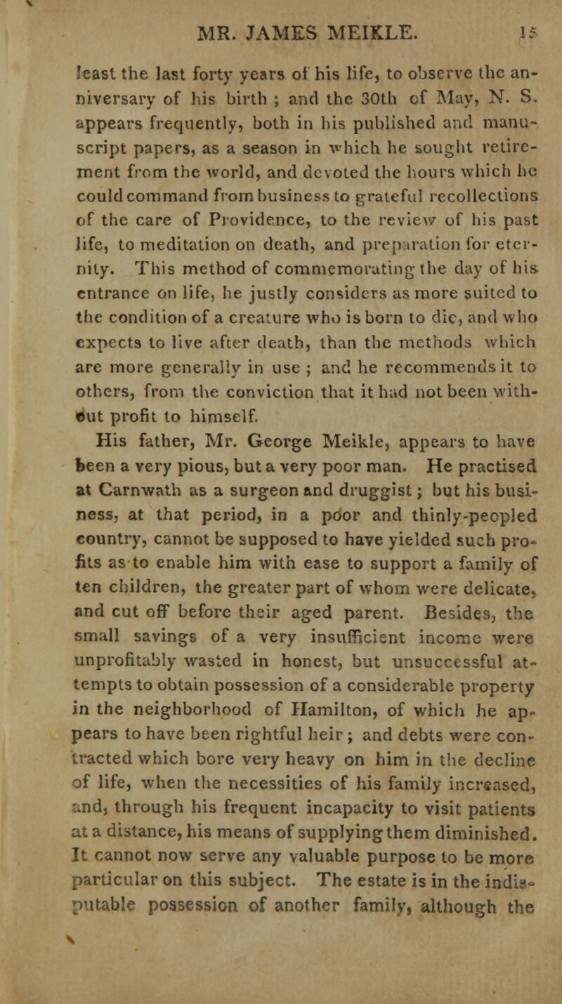 Jeast the last forty years of his life, to observe the an- niversary of his birth ; and the 30th cf May, N. S. appears frequently, both in his published and manu- script papers, as a season in which he sought retire- ment from the world, and devoted the hours which he could command from business to grateful recollections of the care of Providence, to the review of his past life, to meditation on death, and preparation for eter- nity. This method of commemorating the day of his entrance on life, he justly considers as more suited to the condition of a creature who is born to die, and who expects to live after death, than the methods which are more generally in use ; and he recommends it to others, from the conviction that it had not been with- out profit to himself. His father, Mr. George Meikle, appears to have been a very pious, but a very poor man. He practised at Carnwath as a surgeon and druggist; but his busi- ness, at that period, in a poor and thinly-peopled country, cannot be supposed to have yielded such pro- fits as to enable him with ease to support a family of ten children, the greater part of whom were delicate, and cut off before their aged parent. Besides, the small savings of a very insufficient income were unprofitably wasted in honest, but unsuccessful at- tempts to obtain possession of a considerable property in the neighborhood of Hamilton, of which he ap- pears to have been rightful heir; and debts were con- tracted which bore very heavy on him in the decline of life, when the necessities of his family increased, and, through his frequent incapacity to visit patients at a distance, his means of supplying them diminished. It cannot now serve any valuable purpose to be more particular on this subject. The estate is in the indis- putable possession of another family, although the