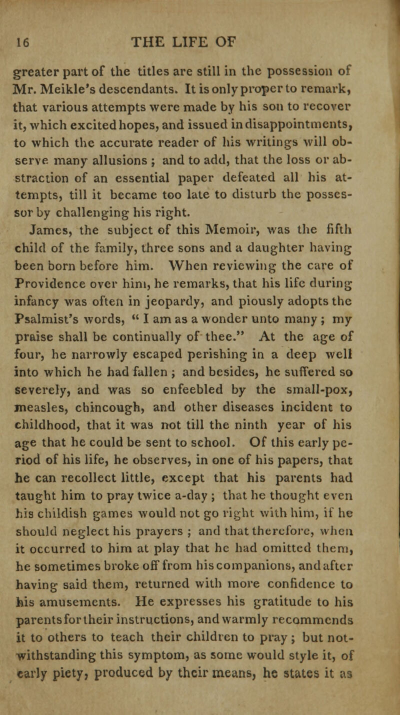 greater part of the titles are still in the possession of Mr. Meikle's descendants. It is only proper to remark, that various attempts were made by his son to recover it, which excited hopes, and issued in disappointments, to which the accurate reader of his writings will ob- serve many allusions ; and to add, that the loss or ab- straction of an essential paper defeated all his at- tempts, till it became too late to disturb the posses- sor by challenging his right. James, the subject of this Memoir, was the fifth child of the family, three sons and a daughter having been born before him. When reviewing the care of Providence over him, he remarks, that his life during infancy was often in jeopardy, and piously adopts the Psalmist's words,  I am as a wonder unto many ; my praise shall be continually of thee. At the age of four, he narrowly escaped perishing in a deep well into which he had fallen j and besides, he suffered so severely, and was so enfeebled by the small-pox, measles, chincough, and other diseases incident to childhood, that it was not till the ninth year of his age that he could be sent to school. Of this early pe- riod of his life, he observes, in one of his papers, that he can recollect little, except that his parents had taught him to pray twice a-day ; that he thought even his childish games would not go right with him, if he should neglect his prayers ; and that therefore, when it occurred to him at play that he had omitted them, he sometimes broke off from his companions, and after having said them, returned with more confidence to his amusements. He expresses his gratitude to his parents for their instructions, and warmly recommends it to others to teach their children to pray ; but not- withstanding this symptom, as some would style it, of early piety, produced by their means, he states it as