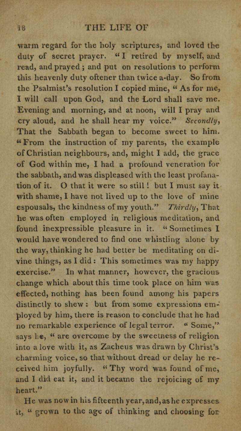 warm regard for the holy scriptures, and loved the duty of secret prayer.  I retired by myself, and read, and prayed ; and put on resolutions to perform this heavenly duty oftener than twice a-day. So from the Psalmist's resolution I copied mine,  As for me, I will call upon God, and the Lord shall save me. Evening and morning, and at noon, will I pray and cry aloud, and he shall hear my voice. Secondly, That the Sabbath began to become sweet to him. w From the instruction of my parents, the example of Christian neighbours, and, might I add, the grace of God within me, I had a profound veneration for the sabbath, and was displeased with the least profana- tion of it. O that it were so still ! but I must say it with shame, I have not lived up to the love of mine espousals, the kindness of my youth. Thirdly, That he was often employed in religious meditation, and found inexpressible pleasure in it.  Sometimes I would have wondered to find one whistling alone by the way, thinking he had better be meditating on di- vine things, as I did: This sometimes was my happy exercise. In what manner, however, the gracious change which about this time took place on him was effected, nothing has been found among his papers distinctly to shew : but from some expressions em- ployed by him, there is reason to conclude that he had no remarkable experience of legal terror.  Some, says lie,  are overcome by the sweetness of religion into a love with it, as Zacheus was drawn by Christ's charming voice, so that without dread or delay he re- ceived him joyfully. Thy word was found of me, and I did eat it, and it became the rejoicing of my heart. He was now in his fifteenth year,and,ashc expresses it,  grown to the age of thinking and choosing for