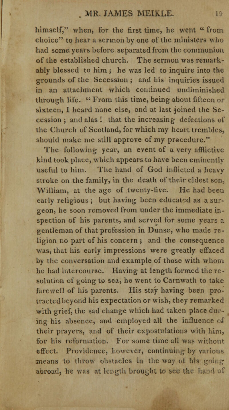 himself, when, for the first time, he went  from choice to hear a sermon by one of the ministers who had some years before separated from the communion of the established church. The sermon was remark- ably blessed to him ; he was led to inquire into the grounds of the Secession ; and his inquiries issued in an attachment which continued undiminished through life.  From this time, being about fifteen or sixteen, I heard none else, and at last joined the Se- cession ; and alas i that the increasing defections of the Church of Scotland, for which my heart trembles, should make me still approve of my procedure. The following year, an event of a very afflictive kind took place, which appears to have been eminently useful to him. The hand of God inflicted a heavy stroke on the family, in the death of their eldest son, William, at the age of twenty-five. He had been early religious ; but having been educated as a sur- geon, he soon removed from under the immediate in- spection of his parents, and served for some years a gentleman of that profession in Dunse, who made re- ligion no part of his concern ; and the consequence was, that his early impressions were greatly effaced by the conversation and example of those with whom he had intercourse. Having at length formed the re- solution of going to sea, he went to Carnwath to take farewell of his parents. His stay having been pro- tracted beyond his expectation or wish, they remarked >yith grief, the sad change which had taken place dur- ing his absence, and employed all the influence of their prayers, and of their expostulations with him, for his reformation. For some time all was without effect. Providence, however, continuing by various means to throw obstacles in the way of his going abroad} he was at length brought to see the hand of