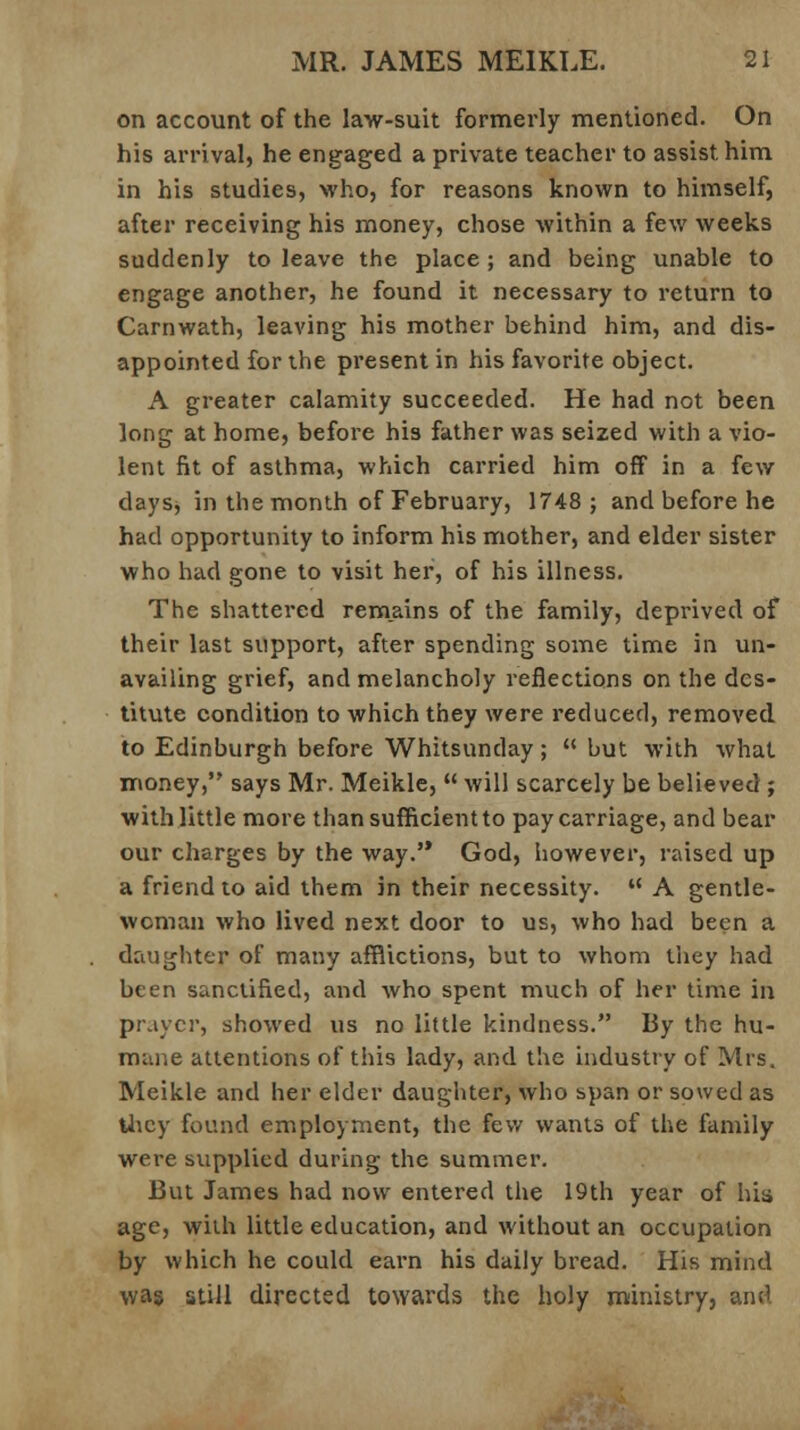 on account of the law-suit formerly mentioned. On his arrival, he engaged a private teacher to assist him in his studies, who, for reasons known to himself, after receiving his money, chose within a few weeks suddenly to leave the place ; and being unable to engage another, he found it necessary to return to Carnwath, leaving his mother behind him, and dis- appointed for the present in his favorite object. A greater calamity succeeded. He had not been long at home, before his father was seized with a vio- lent fit of asthma, which carried him off in a few days, in the month of February, 1748; and before he had opportunity to inform his mother, and elder sister who had gone to visit her, of his illness. The shattered remains of the family, deprived of their last support, after spending some time in un- availing grief, and melancholy reflections on the des- titute condition to which they were reduced, removed to Edinburgh before Whitsunday;  but with what money, says Mr. Meikle,  will scarcely be believed ; with little more than sufficient to pay carriage, and bear our charges by the way.'* God, however, raised up a friend to aid them in their necessity.  A gentle- woman who lived next door to us, who had been a daughter of many afflictions, but to whom they had been sanctified, and who spent much of her time in prayer, showed us no little kindness. By the hu- mane attentions of this lady, and the industry of Mrs. Meikle and her elder daughter, who span or sowed as they found employment, the few wants of the family were supplied during the summer. But James had now entered the 19th year of hia age, with little education, and without an occupation by which he could earn his daily bread. His mind was still directed towards the holy ministry, and