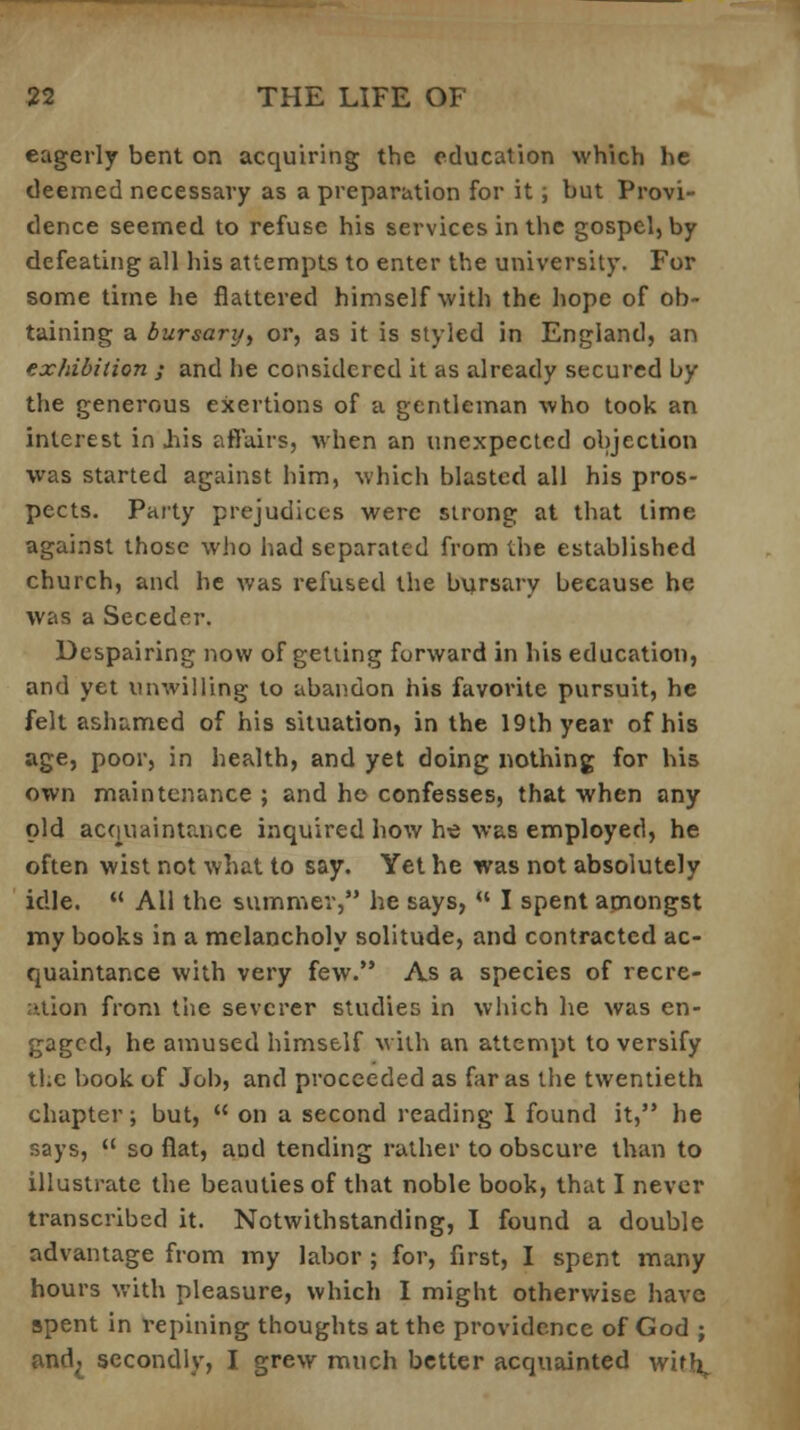 eagerly bent on acquiring the education which he deemed necessary as a preparation for it; but Provi- dence seemed to refuse his services in the gospel, by defeating all his attempts to enter the university. For some time he flattered himself with the hope of ob- taining a bursary, or, as it is styled in England, an exhibition j and he considered it as already secured by the generous exertions of a gentleman who took an interest in .his affairs, when an unexpected objection was started against him, which blasted all his pros- pects. Party prejudices were strong at that time against those who had separated from the established church, and he was refused the bursary because he was a Seceder. Despairing now of getting forward in his education, and yet unwilling to abandon his favorite pursuit, he felt ashamed of his situation, in the 19th year of his age, poor, in health, and yet doing nothing for his own maintenance ; and ho confesses, that when any old acquaintance inquired how he was employed, he often wist not what to say. Yet he was not absolutely idle.  All the summer, he says,  I spent amongst my books in a melancholy solitude, and contracted ac- quaintance with very few. As a species of recre- ation from the severer studies in which he was en- gaged, he amused himself with an attempt to versify the book of Job, and proceeded as far as the twentieth chapter; but,  on a second reading I found it, he says,  so flat, and tending rather to obscure than to illustrate the beauties of that noble book, that I never transcribed it. Notwithstanding, I found a double advantage from my labor ; for, first, I spent many hours with pleasure, which I might otherwise have spent in repining thoughts at the providence of God ; and; secondly, I grew much better acquainted with,