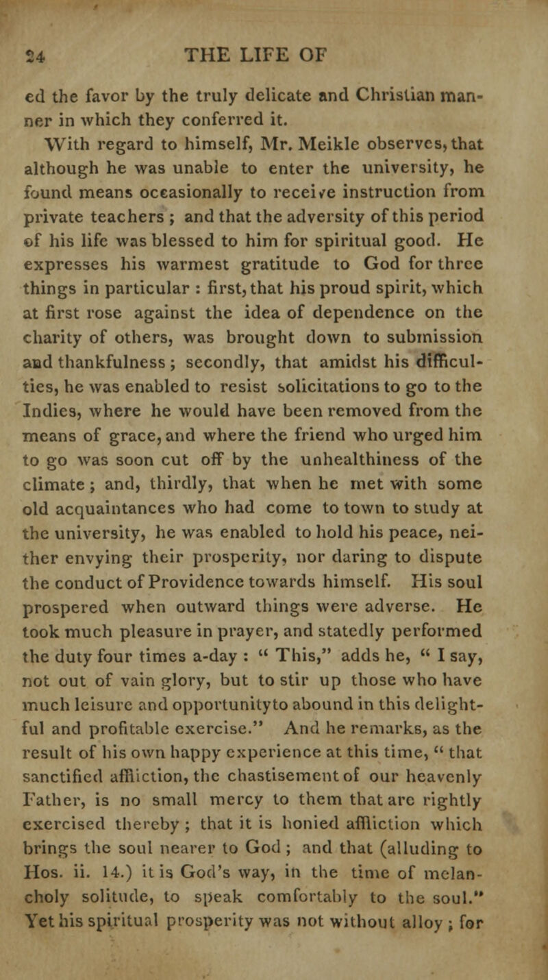 ed the favor by the truly delicate nnd Christian man- ner in which they conferred it. With regard to himself, Mr. Meikle observes, that although he was unable to enter the university, he found means occasionally to receive instruction from private teachers ; and that the adversity of this period ©f his life was blessed to him for spiritual good. He expresses his warmest gratitude to God for three things in particular : first, that his proud spirit, which at first rose against the idea of dependence on the charity of others, was brought down to submission and thankfulness ; secondly, that amidst his difficul- ties, he was enabled to resist solicitations to go to the Indies, where he would have been removed from the means of grace, and where the friend who urged him to go was soon cut off by the unhealthiness of the climate; and, thirdly, that when he met with some old acquaintances who had come to town to study at the university, he was enabled to hold his peace, nei- ther envying their prosperity, nor daring to dispute the conduct of Providence towards himself. His soul prospered when outward things were adverse. He took much pleasure in prayer, and statedly performed the duty four times a-day :  This, adds he,  I say, not out of vain glory, but to stir up those who have much leisure and opportunityto abound in this delight- ful and profitable exercise. And he remarks, as the result of his own happy experience at this time,  that sanctified affliction, the chastisement of our heavenly Father, is no small mercy to them that arc rightly exercised thereby ; that it is honied affliction which brings the soul nearer to God; and that (alluding to Hos. ii. 14.) it is God's way, in the time of melan- choly solitude, to speak comfortably to the soul. Yet his spiritual prosperity was not without alloy ; for