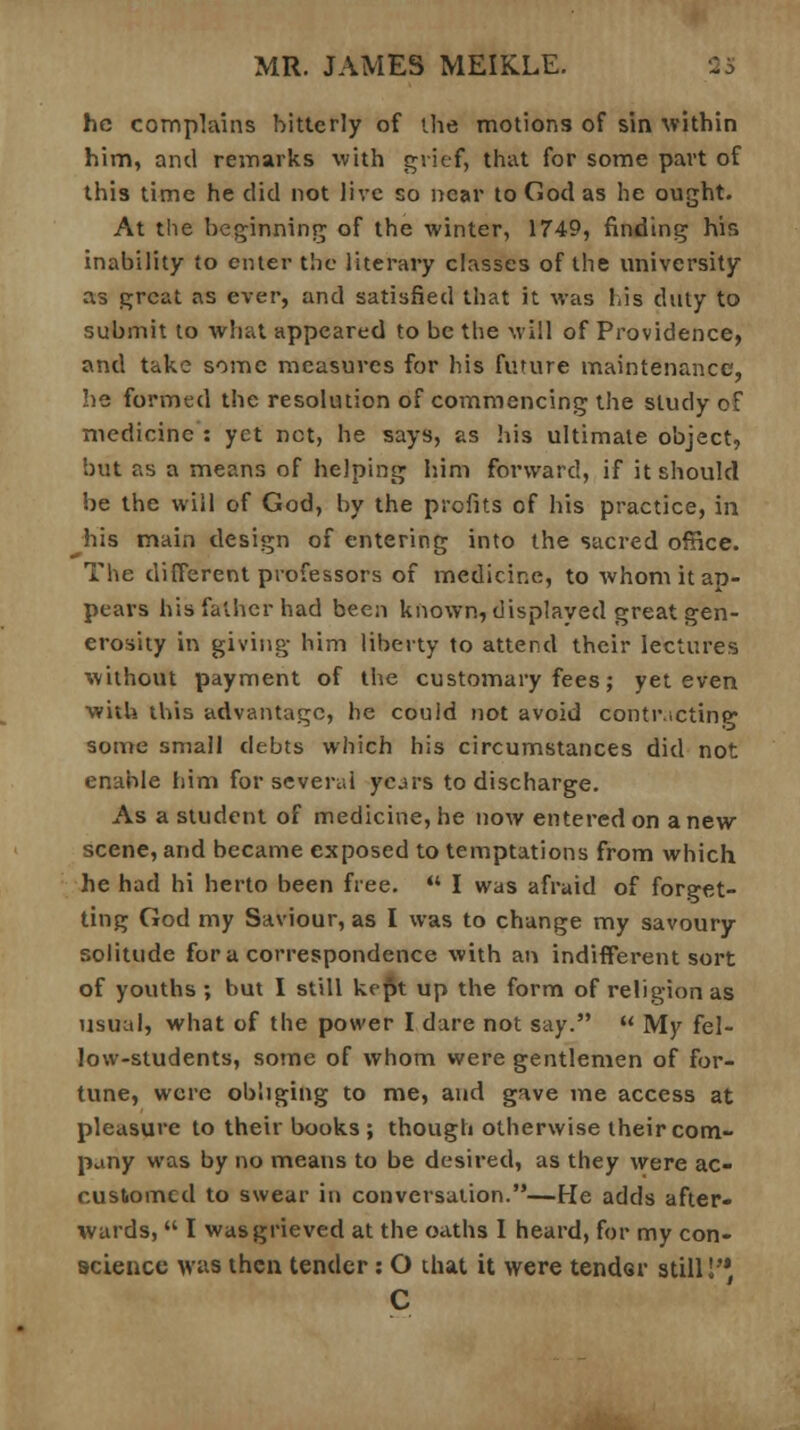 he complains hitterly of the motions of sin within him, and remarks with grief, that for some part of this time he did not live so near to Cod as he ought. At the beginning of the winter, 1749, finding his inability to enter the literary classes of the university as great as ever, and satisfied that it was his duty to submit to what appeared to be the will of Providence, and take some measures for his future maintenance, lie formed the resolution of commencing the study of medicine : yet net, he says, as his ultimate object, but as a means of helping him forward, if it should be the will of God, by the profits of his practice, in his main design of entering into the sacred office. The different professors of medicine, to whom it ap- pears his father had been known, displayed great gen- erosity in giving him liberty to attend their lectures without payment of the customary fees; yet even with this advantage, he could not avoid contracting some small debts which his circumstances did not enable him for several years to discharge. As a student of medicine, he now entered on anew scene, and became exposed to temptations from which he had hi herto been free.  I was afraid of forget- ting God my Saviour, as I was to change my savoury solitude for a correspondence with an indifferent sort of youths ; but I still kept up the form of religion as usual, what of the power I dare not say.  My fel- low-students, some of whom were gentlemen of for- tune, were obliging to me, and gave me access at pleasure to their books ; though otherwise their com- pany was by no means to be desired, as they were ac- customed to swear in conversation.—He adds after- wards,  I was grieved at the oaths I heard, for my con- science was then tender: O that it were tender still I'* C