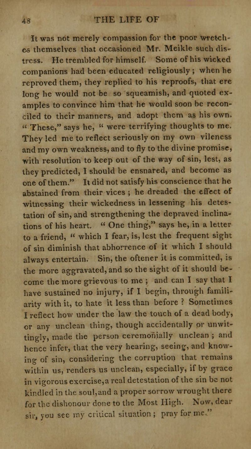 It was not merely compassion for the poor wretch- es themselves that occasioned Mr. Meikle such dis- tress. He tremhled for himself. Some of his wicked companions had been educated religiously ; when he reproved them, they replied to his reproofs, that ere long he would not be so squeamish, and quoted ex- amples to convince him that he would soon be recon- ciled to their manners, and adopt them as his own. These, says he, were terrifying thoughts to me. They led me to reflect seriously on my own vileness and my own weakness, and to fly to the divine promise, with resolution to keep out of the way of sin, lest, as they predicted, I should be ensnared, and become as one of them. It did not satisfy his conscience that he abstained from their vices ; he dreaded the effect of witnessing their wickedness in lessening his detes- tation of sin, and strengthening the depraved inclina- tions of his heart. One thing, says he, in a letter to a friend, which I fear, is, lest the frequent sight of sin diminish that abhorrence of it which I should always entertain. Sin, the oftener it is committed, is the more aggravated, and so the sight of it should be- come the more grievous to me ; and can I say that I have sustained no injury, if I begin, through famili- arity with it, to hate it less than before ? Sometimes I reflect how under the law the touch of a dead body, or any unclean thing, though accidentally or unwit- tingly, made the person ceremonially unclean ; and hence infer, that the very hearing, seeing:, and know- ing of sin, considering the corruption that remains within us, renders us unclean, especially, if by grace in vigorous exercise,a real detestation of the sin be not kindled in the soul,and a proper sorrow wrought there for the dishonour done to the Most High. Now, dear sir, you see my critical situation ; pray for inc.