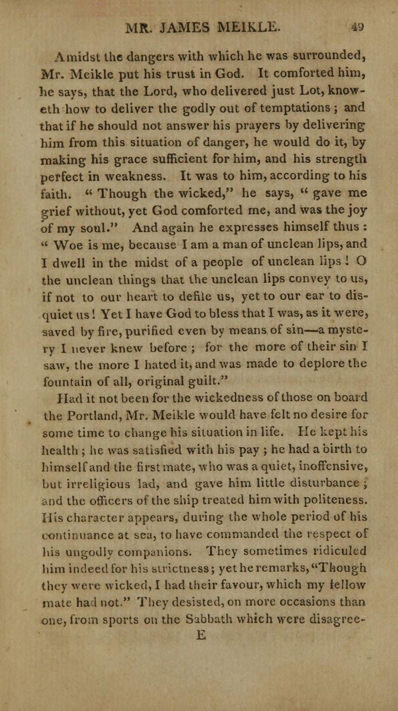 Amidst the dangers with which he was surrounded, Mr. Meikle put his trust in God. It comforted him, he says, that the Lord, who delivered just Lot, know- eth how to deliver the godly out of temptations ; and that if he should not answer his prayers by delivering him from this situation of danger, he would do it, by making his grace sufficient for him, and his strength perfect in weakness. It was to him, according to his faith.  Though the wicked, he says,  gave me grief without, yet God comforted me, and was the joy of my soul. And again he expresses himself thus :  Woe is me, because I am a man of unclean lips, and I dwell in the midst of a people of unclean lips! O the unclean things that the unclean lips convey to us, if not to our heart to defile us, yet to our ear to dis- quiet us! Yet I have God to bless that I was, as it were, saved by fire, purified even by means of sin—a myste- ry I never knew before ; for the more of their sin I saw, the more I hated it, and was made to deplore the fountain of all, original guilt. Had it not been for the wickedness of those on board the Portland, Mr. Meikle would have felt no desire for some time to change his situation in life. He kept his health ; he was satisfied with his pay ; he had a birth to himself and the first mate, who was a quiet, inoffensive, but irreligious lad, and gave him little disturbance; and the officers of the ship treated him with politeness. His character appears, during the whole period of his continuance at sea, to have commanded the respect of his ungodly companions. They sometimes ridiculed him indeed for his strictness; yet he remarks, Though they were wicked, I had their favour, which my fellow mate had not. They desisted, on more occasions than one, from sports on the Sabbath which were disagree- E