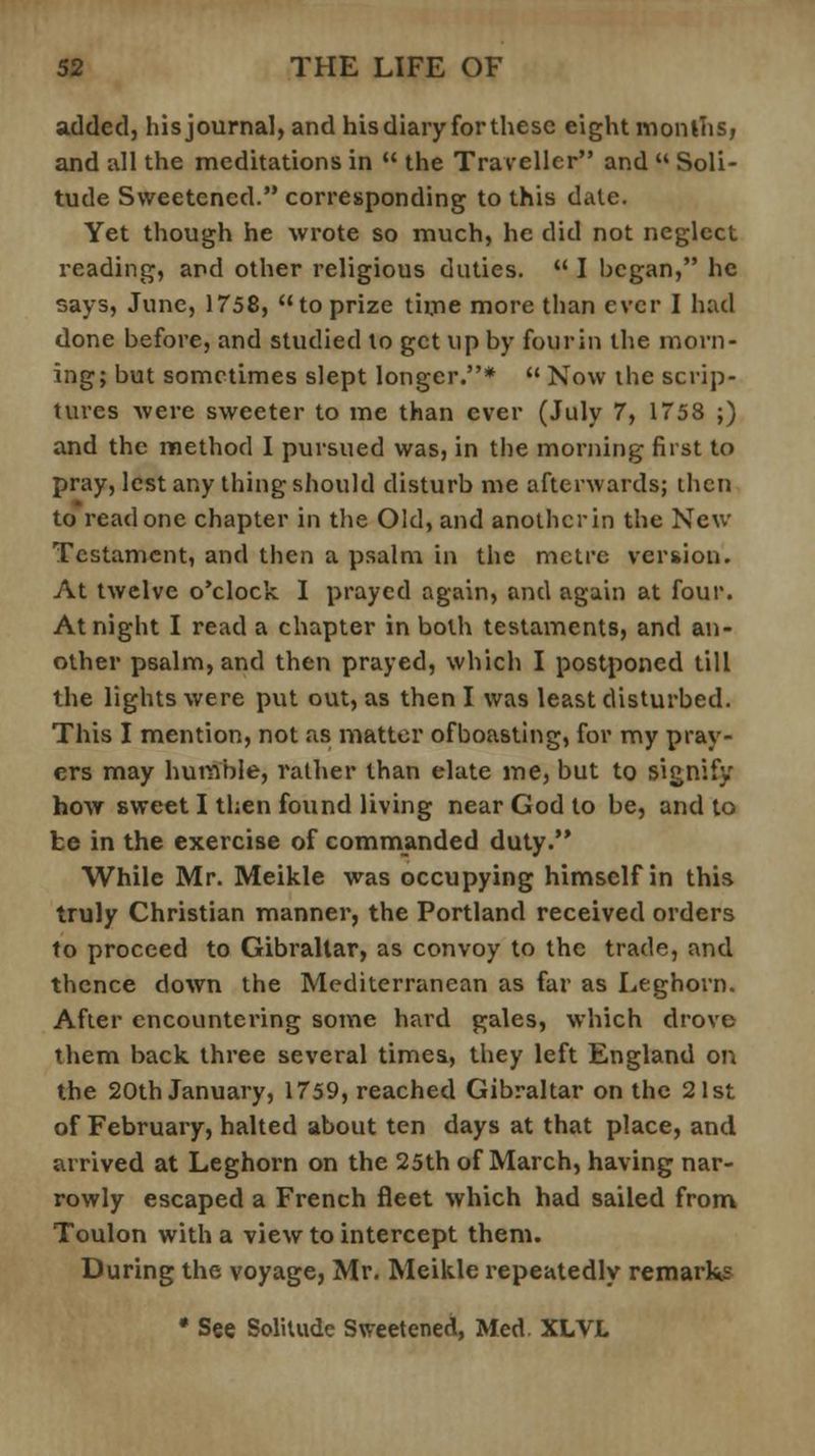 added, his journal, and his diary for these eight months, and all the meditations in the Traveller and Soli- tude Sweetened. corresponding to this dale. Yet though he wrote so much, he did not neglect reading, and other religious duties. I began, he says, June, 1758, to prize time more than ever I had done before, and studied to get up by fourin the morn- ing; but sometimes slept longer.* Now the scrip- tures were sweeter to me than ever (July 7, 1758 ;) and the method I pursued was, in the morning first to pray, lest any thing should disturb me afterwards; then to read one chapter in the Old, and another in the New Testament, and then a psalm in the metre version. At twelve o'clock I prayed again, and again at four. At night I read a chapter in both testaments, and an- other psalm, and then prayed, which I postponed till the lights were put out, as then I was least disturbed. This I mention, not as matter ofboasting, for my pray- ers may humble, rather than elate me, but to signify how sweet I then found living near God to be, and to be in the exercise of commanded duty. While Mr. Meikle was occupying himself in this truly Christian manner, the Portland received orders to proceed to Gibraltar, as convoy to the trade, and thence down the Mediterranean as far as Leghorn. After encountering some hard gales, which drove them back three several times, they left England on the 20th January, 1759, reached Gibraltar on the 21st of February, halted about ten days at that place, and arrived at Leghorn on the 25th of March, having nar- rowly escaped a French fleet which had sailed from Toulon with a view to intercept them. During the voyage, Mr. Meikle repeatedly remarks • See Solitude Sweetened, Med. XLVL