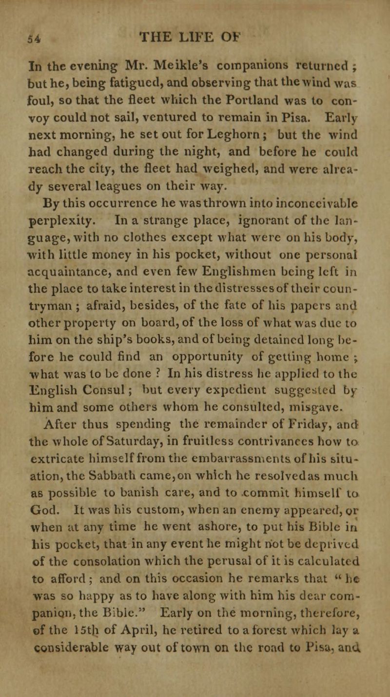 In the evening Mr. Meikle's companions returned; but he, being fatigued, and observing that the wind was foul, so that the fleet which the Portland was to con- voy could not sail, ventured to remain in Pisa. Early next morning, he set out for Leghorn ; but the wind had changed during the night, and before he could reach the city, the fleet had weighed, and were alrea- dy several leagues on their way. By this occurrence he was thrown into inconceivable perplexity. In a strange place, ignorant of the lan- guage, with no clothes except what were on his body, with little money in his pocket, without one personal acquaintance, and even few Englishmen being left in the place to take interest in the distresses of their coun- tryman ; afraid, besides, of the fate of his papers and other property on board, of the loss of what was clue to him on the ship's books, and of being detained long be- fore he could find an opportunity of getting home ; what was to be done ? In his distress lie applied to the English Consul; but every expedient suggested by him and some others whom he consulted, misgave. After thus spending the remainder of Friday, and the whole of Saturday, in fruitless contrivances how to extricate himself from the embarrassments of his situ- ation, the Sabbath came, on which he resolved as much as possible to banish care, and to commit himself to God. It was his custom, when an enemy appeared, or when at any time he went ashore, to put his Bible in his pocket, that in any event he might riot be deprived of the consolation which the perusal of it is calculate d to afford ; and on this occasion he remarks that he was so happy as to have along with him his dear com- panion, the Bible. Early on the morning, therefore, of the 15th of April, he retired to a forest which lay a considerable way out of town on the road to Pisa, and
