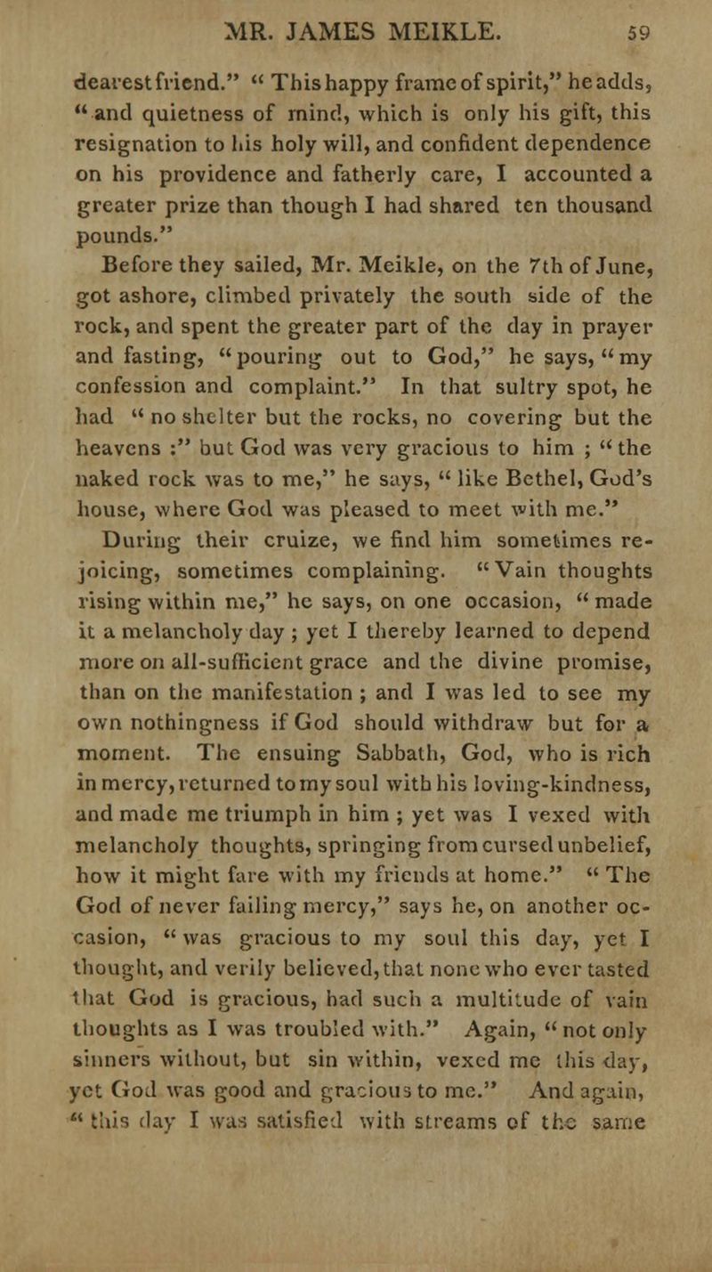 dearest friend. This happy frame of spirit, headds, and quietness of mind, which is only his gift, this resignation to his holy will, and confident dependence on his providence and fatherly care, I accounted a greater prize than though I had shared ten thousand pounds. Before they sailed, Mr. Meikle, on the 7th of June, got ashore, climbed privately the south side of the rock, and spent the greater part of the day in prayer and fasting, pouring out to God, he says, my confession and complaint. In that sultry spot, he had no shelter but the rocks, no covering but the heavens : but God was very gracious to him ; the naked rock was to me, he says, like Bethel, God's house, where God was pleased to meet with me. During their cruize, we find him sometimes re- joicing, sometimes complaining. Vain thoughts rising within me, he says, on one occasion, made it a melancholy day ; yet I thereby learned to depend more on all-sufficient grace and the divine promise, than on the manifestation ; and I was led to see my own nothingness if God should withdraw but for a moment. The ensuing Sabbath, God, who is rich in mercy, returned to my soul with his loving-kindness, and made me triumph in him ; yet was I vexed with melancholy thoughts, springing from cursed unbelief, how it might fare with my friends at home. The God of never failing mercy, says he, on another oc- casion, was gracious to my soul this day, yet I thought, and verily believed, that none who ever tasted that God is gracious, had such a multitude of vain thoughts as I was troubled with. Again, not only sinners without, but sin within, vexed me this day, yet God was good and gracious to me. And again, this day I was satisfied with streams of the same