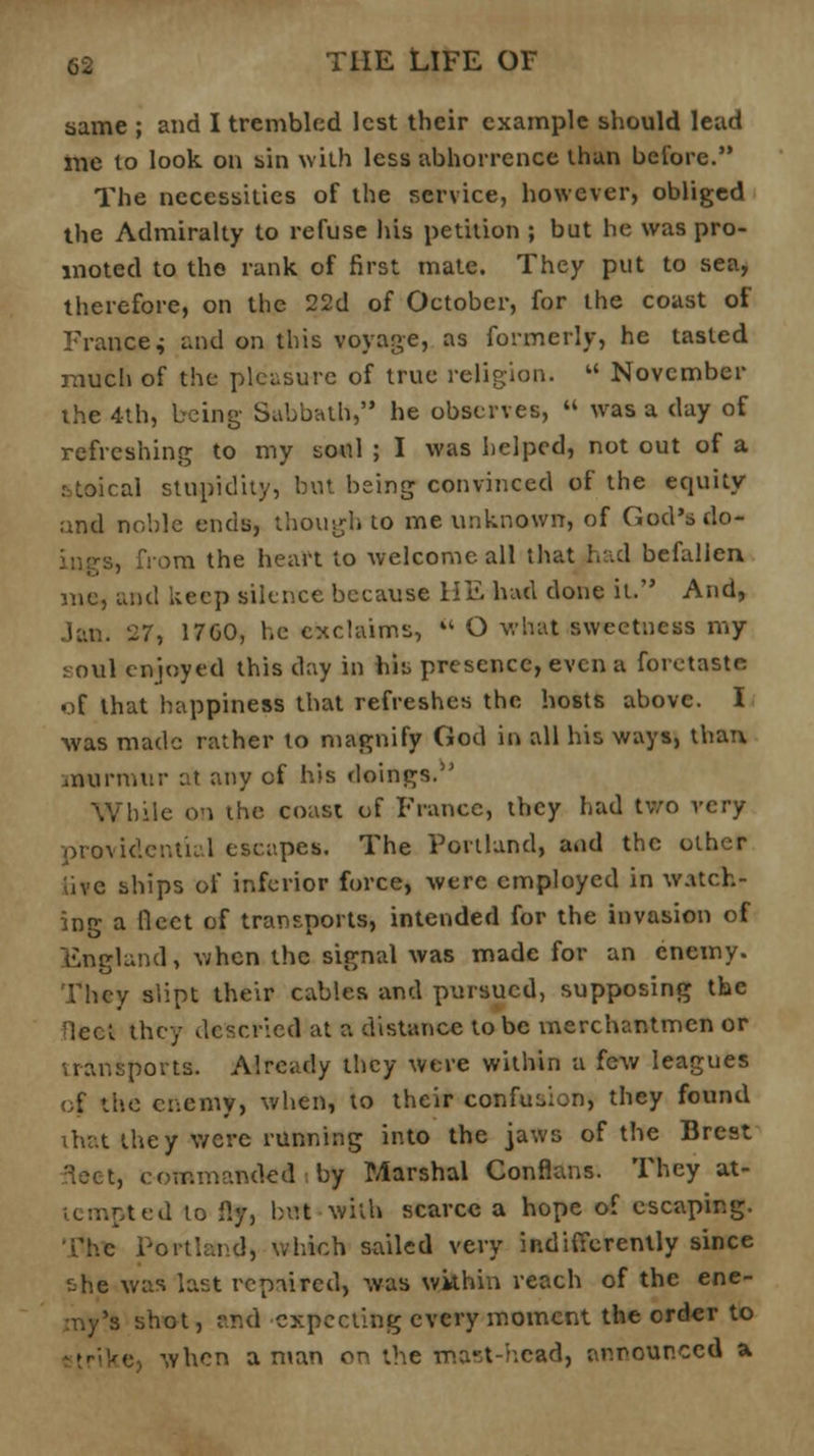 same ; and I trembled lest their example should lead rne to look on sin with less abhorrence than before. The necessities of the service, however, obliged tbe Admiralty to refuse his petition ; but he was pro- moted to the rank of first mate. They put to sea, therefore, on the 22d of October, for the coast of France * and on this voyage, as formerly, he tasted much of the pleasure of true religion. November the 4th, being- Sabbath, he observes, « was a day of refreshing to my soul ; I was helped, not out of a r=toical stupidity, but being convinced of the equity and noble ends, though to me unknown, of God's do- ings, from the heart to welcome all that had befallen me, and keep silence because HE had done it. And, Jan. 27, 17G0, he exclaims, O what sweetness my soul enjoyed this day in his presence, even a foretaste of that happiness that refreshes the hosts above. I was made rather to magnify God in all his ways, than murmur at any of his doings. While on the coast of France, they had two very providential escapes. The Portland, and the other live ships of inferior force, were employed in watch- ing a fleet of transports, intended for the invasion of England, when the signal was made for an enemy. They slipt their cables and pursued, supposing the rlect they descried at a distance to be merchantmen or uansports. Already they were within a few leagues (;f the enemy, when, to their confusion, they found that they were running into the jaws of the Brest 3eet, commanded by Marshal Conflans. They at- ted to ily, but with scarce a hope of escaping. The Portland, which sailed very indifferently since she was last repaired, was within reach of the ene- my's shot, and expecting every moment the order to when a man on the mast-head, announced a