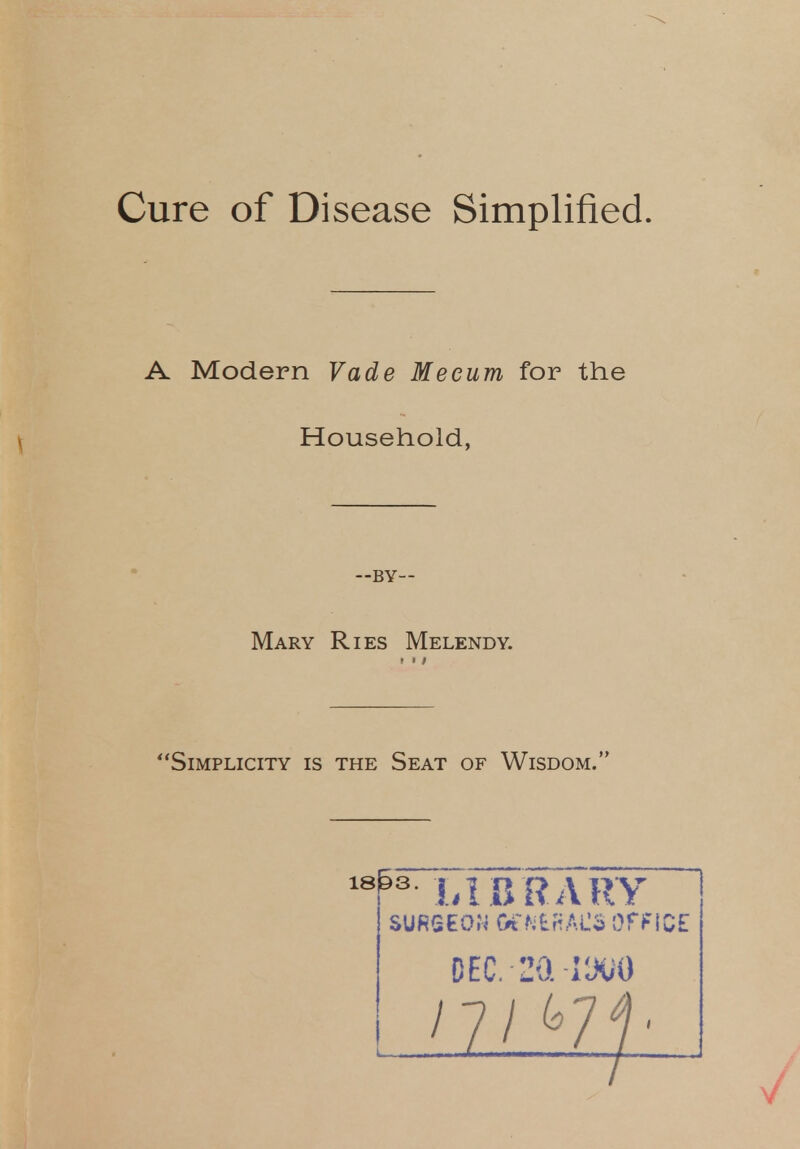 Cure of Disease Simplified. A Modern Vade Me cum for the Household, —by- Mary Ries Melendy. » > / Simplicity is the Seat of Wisdom. 18fes LIBRARY SURSEOH GCMtRAtS Of FIC£ DEC. 20. vm 17I<°71'