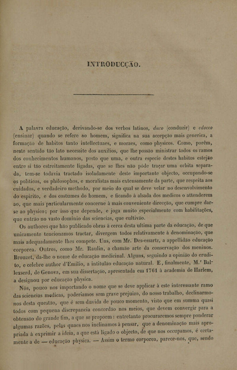 IXTRODUCCAO. A palavra educação, dcrivando-se dos verbos latinos, duco (conduzir) e cdocco (ensinar) quando se refere ao homem, significa na sua acccpção mais genérica, a formação de hábitos tanto intellectuaes, e moraes, como physicos. Como, porôm, neste sentido tão lato necessite dos auxílios, que lhe possão ministrar todos os ramos dos conhecimentos humanos, posto que uma, e outra espécie destes hábitos cstejão entre si tão estreitamente ligadas, que se lhes não pôde traçar uma orbita separa- da, tem-se todavia tractado isoladamente deste importante objecto, oceupando-sc os políticos, os philosophos, e moralistas mais extensamente da parte, que respeita aos cuidados, e verdadeiro methodo, por meio do qual se deve velar no desenvolvimento do espirito, e dos costumes do homem, e ficando á alsada dos médicos o attenderem ao, que mais particularmente concerne á mais conveniente direcção, que cumpre dar- se ao physico; por isso que depende, e joga muito especialmente com habilitações, que entrão no vasto domínio das seiencias, que cultivão. Os authores que hão publicado obras á cerca desta ultima parte da educação, de que unicamente tencionamos tractar, divergem todos relativamente á denominação, que mais adequadamente lhes compete. Uns, com Mr. Des-essartz, a appcllidão educação corpórea. Outros, como Mr. Raulin, a chamão arte da conservação dos meninos. Brouzet, da-lhe o nome de educação medicinal. Alguns, seguindo a opinião do erudi- to, c celebre author d'Emilio, a intitulão educação natural. E, finalmente, M.r Bal- lcxserd, de Génova, em sua dissertação, apresentada cm 1761 á academia de Harlem, a designou por educação physica. Nós, pouco nos importando o nome que se deve applicar á este interessante ramo das seiencias medicas, poderíamos sem grave prejuízo, do nosso trabalho, declinarmo- nos desta questão, que é sem duvida de pouco momento, visto que em summa quasi todos com pequena discrepância concordão nos meios, que devem convergir para a obtensão do grande fim, a que se propõem: entretanto procuraremos sempre ponderar algumas razões, pelas quaes nos inclinamos á pensar, que a denominação mais apro- priada á exprimir a ideia, a que está ligado o objecto, de que nos oceupamos, é certa- mente a de - educação physica. - Assim o termo corpórea, parece-nos, que, sendo