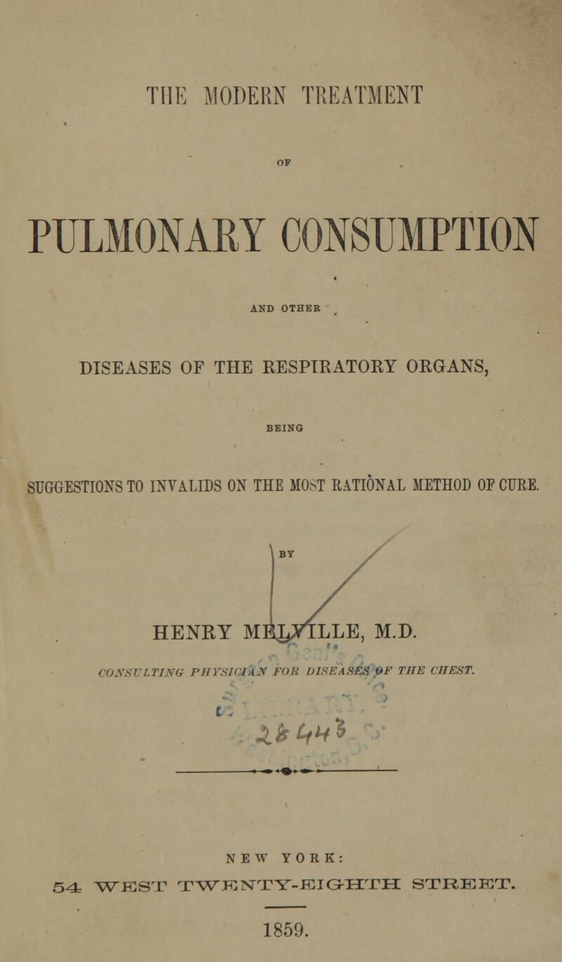 PULMONARY CONSUMPTION AND OTHER DISEASES OF THE RESPIRATORY ORGANS, SUGGESTIONS TO INVALIDS ON THE MOST RATIONAL METHOD OF CURE. HENRY MEJ^TLLE, M.D. t * CONSULTING PHYsKlA.y FOB DISEASES OF THE CHEST. t . JOt£t*i NEW YORK: 54 WEST TWKNTTY-JCIGrirrH: STREKT. 1859.