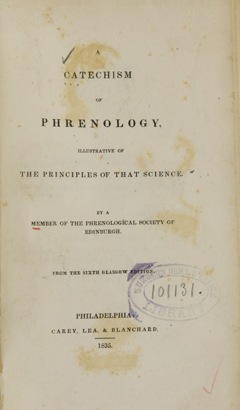 / A CATECHISM PHRENOLOGY, ILLUSTRATIVE OF THE PRINCIPLES OF THAT SCIENCE. BY A MEMBER OF THE PHRENOLOGICAL SOCIETY OF EDINBURGH. FROM THE SIXTH GLASGOW MHTIOX \0i\1l- PHILADELPHIA* CAREY, LEA, & BLANCHARD, 1835.