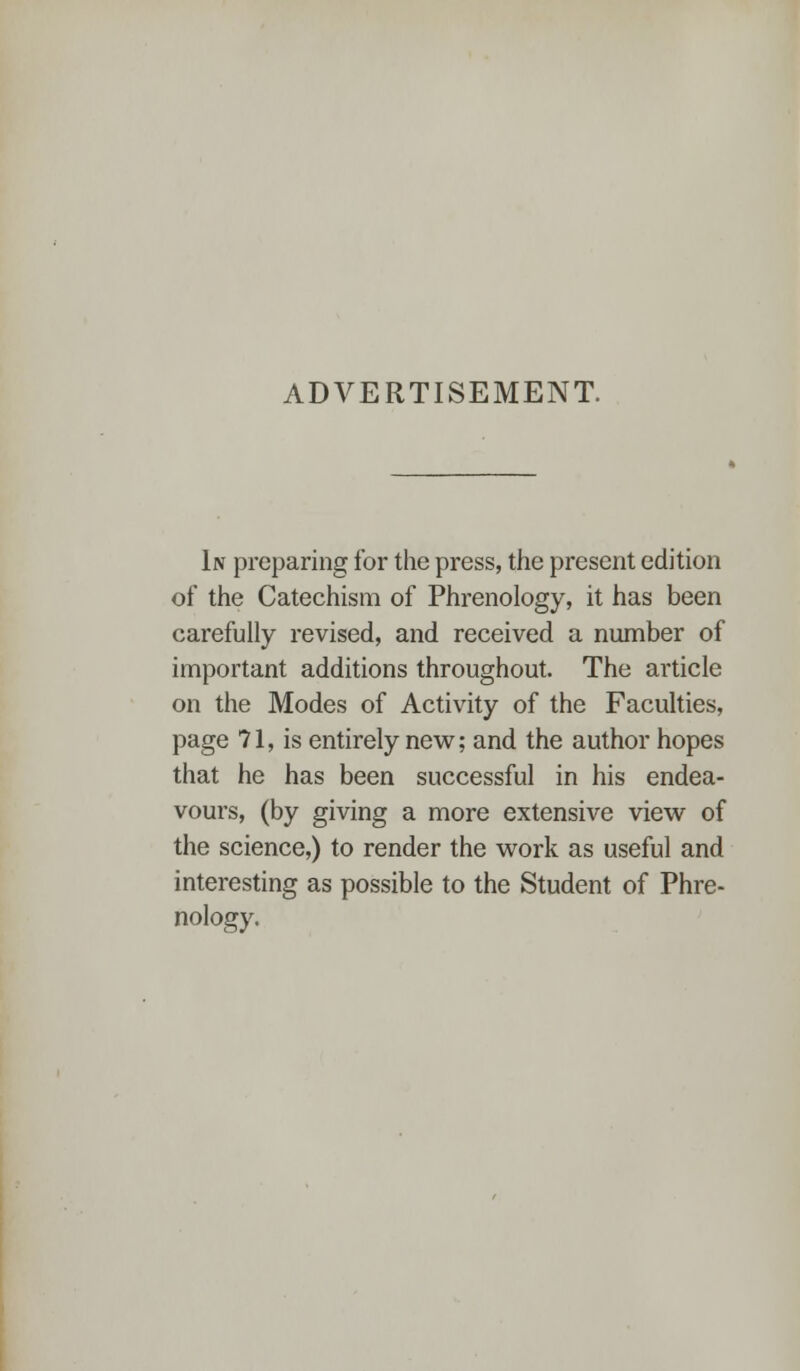 ADVERTISEMENT. In preparing for the press, the present edition of the Catechism of Phrenology, it has been carefully revised, and received a number of important additions throughout. The article on the Modes of Activity of the Faculties, page 71, is entirely new; and the author hopes that he has been successful in his endea- vours, (by giving a more extensive view of the science,) to render the work as useful and interesting as possible to the Student of Phre- nology.