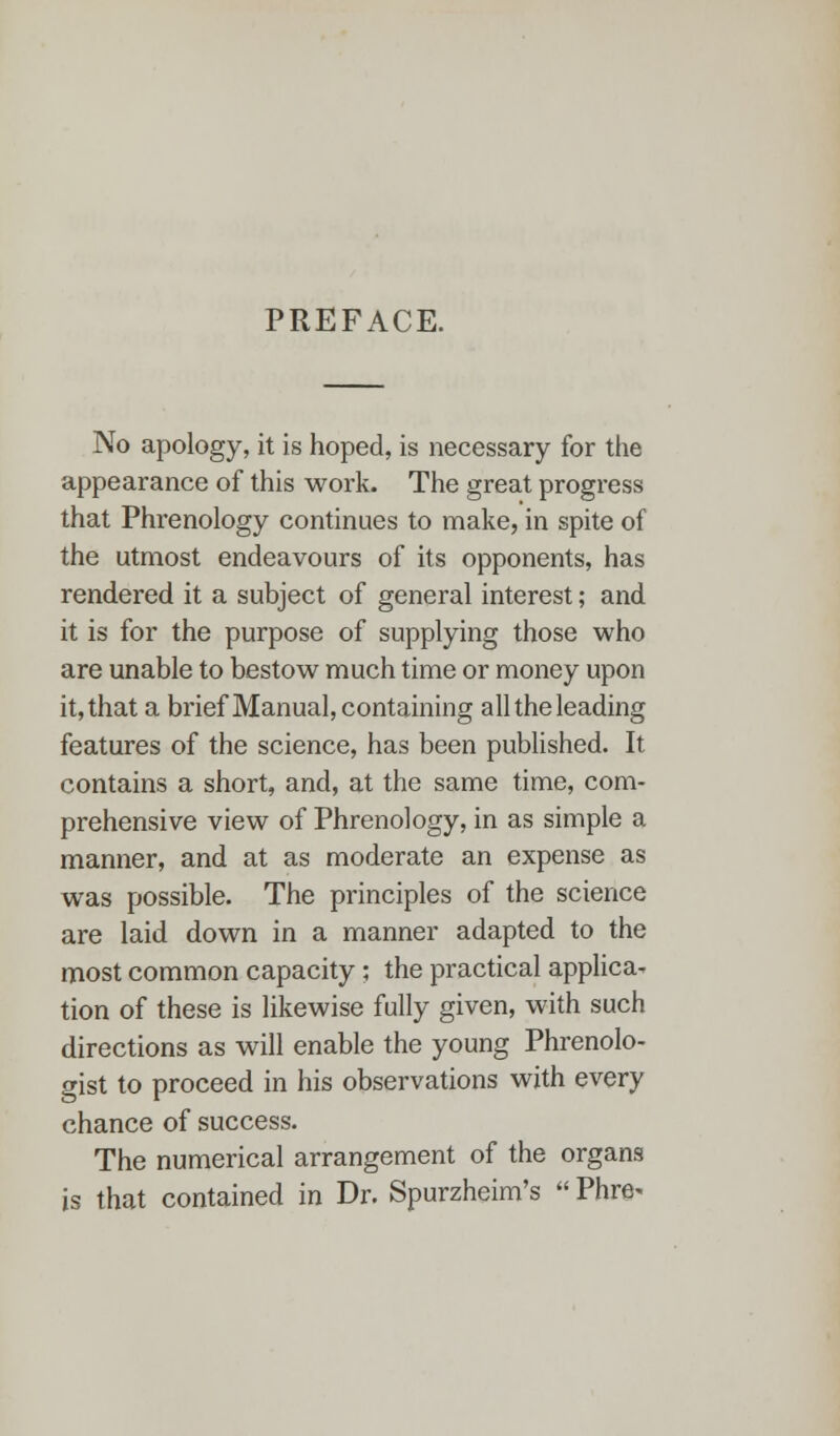 PREFACE. No apology, it is hoped, is necessary for the appearance of this work. The great progress that Phrenology continues to make, in spite of the utmost endeavours of its opponents, has rendered it a subject of general interest; and it is for the purpose of supplying those who are unable to bestow much time or money upon it, that a brief Manual, containing all the leading features of the science, has been published. It contains a short, and, at the same time, com- prehensive view of Phrenology, in as simple a manner, and at as moderate an expense as was possible. The principles of the science are laid down in a manner adapted to the most common capacity; the practical applica- tion of these is likewise fully given, with such directions as will enable the young Phrenolo- gist to proceed in his observations with every chance of success. The numerical arrangement of the organs is that contained in Dr. Spurzheim's  Phre-